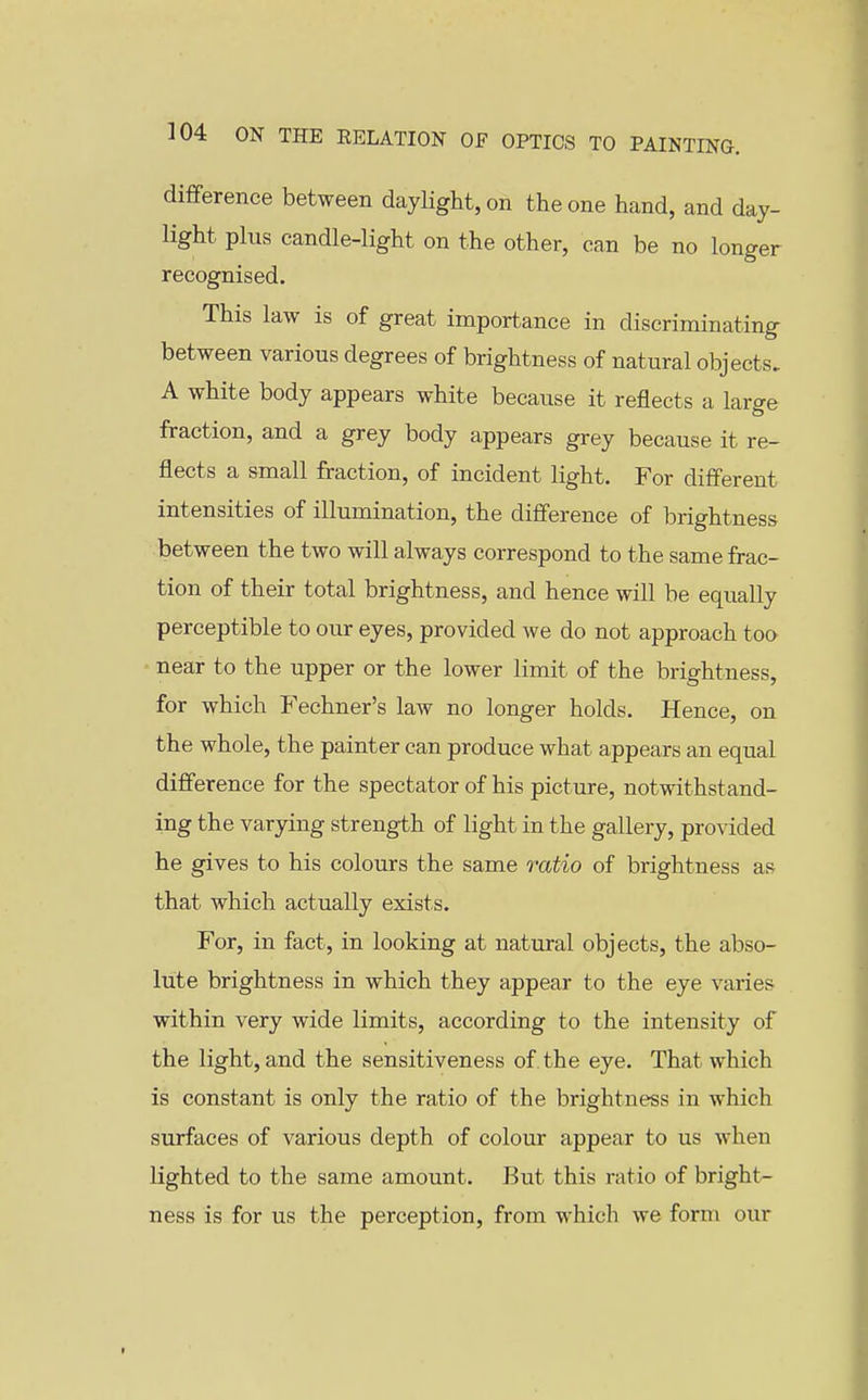 difference between daylight, on the one hand, and day- light plus candle-light on the other, can be no longer recognised. This law is of great importance in discriminating between various degrees of brightness of natural objects. A white body appears white because it reflects a large fraction, and a grey body appears grey because it re- flects a small fraction, of incident light. For different intensities of illumination, the difference of brightness between the two will always correspond to the same frac- tion of their total brightness, and hence will be equally perceptible to our eyes, provided we do not approach too near to the upper or the lower limit of the brightness, for which Fechner's law no longer holds. Hence, on the whole, the painter can produce what appears an equal difference for the spectator of his picture, notwithstand- ing the varying strength of light in the gallery, provided he gives to his colours the same 7'atio of brightness as that which actually exists. For, in fact, in looking at natural objects, the abso- lute brightness in which they appear to the eye varies within very wide limits, according to the intensity of the light, and the sensitiveness of. the eye. That which is constant is only the ratio of the brightness in which surfaces of various depth of colour appear to us when lighted to the same amount. But this ratio of bright- ness is for us the perception, from which we form our