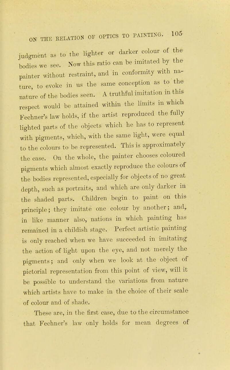 judgmsBt as to the lighter or darker colour of the bodies we see. Now thia ratio can be imitated by the painter without restraint, and in conformity with na- ture, to evoke in us the same conception as to the- nature of the bodies seen. A truthful imitation in this respect would be attained within the limits in which Fechner's law holds, if the artist reproduced the fully lighted parts of the objects which he has to represent with pigments, which, with the same light, were equal to the colours to be represented. This is approximately the case. On the whole, the painter chooses coloured pigments which almost exactly reproduce the colours of the bodies represented, especially for objects of no great depth, such as portraits, and which are only darker in the shaded parts. Children begin to paint on this- principle; they imitate one colour by another; and,, in like manner also, nations in which painting has remained in a childish stage. Perfect artistic painting is only reached when we have succeeded in imitating- the action of Ught upon the eye, and not merely the pigments; and only when we look at the object of pictorial representation from this point of view, will it be possible to understand the \-ariations from nature- which artists have to make in the choice of their scale- of colour and of shade. These are, in the first case, due to the circumstance that Fechner's law only holds for mean degrees of