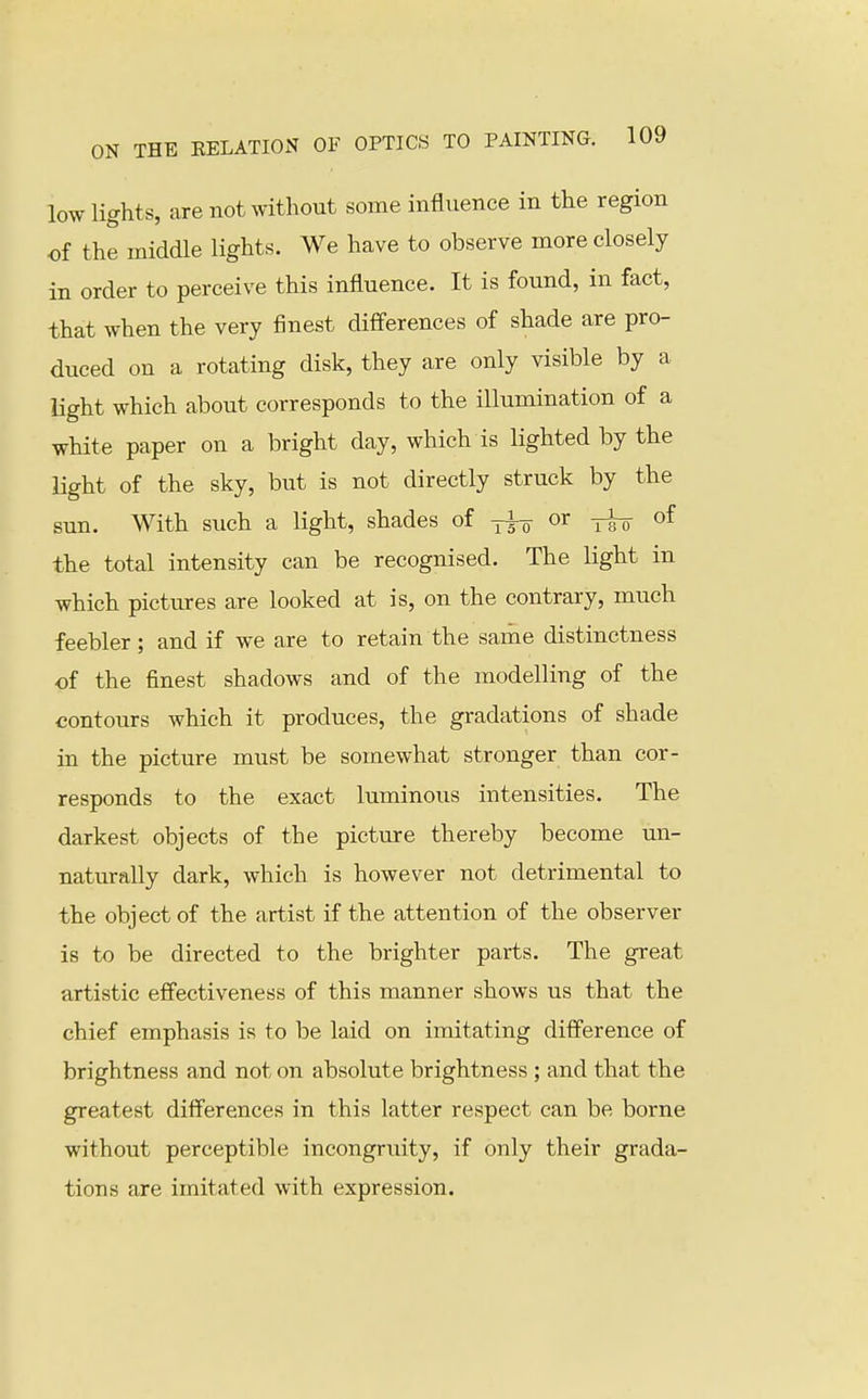 low lights, are not without some influence in the region of the middle lights. We have to observe more closely in order to perceive this influence. It is found, in fact, that when the very finest diflferences of shade are pro- duced on a rotating disk, they are only visible by a light which about corresponds to the illumination of a white paper on a bright day, which is lighted by the light of the sky, but is not directly struck by the sun. With such a light, shades of yfg- or of the total intensity can be recognised. The Kght in which pictures are looked at is, on the contrary, much feebler; and if we are to retain the same distinctness of the finest shadows and of the modelling of the contours which it produces, the gradations of shade in the picture must be somewhat stronger than cor- responds to the exact luminous intensities. The darkest objects of the picture thereby become un- naturally dark, which is however not detrimental to the object of the artist if the attention of the observer is to be directed to the brighter parts. The great artistic effectiveness of this manner shows us that the chief emphasis is to be laid on imitating difference of brightness and not on absolute brightness ; and that the greatest differences in this latter respect can be borne without perceptible incongruity, if only their grada- tions are imitated with expression.