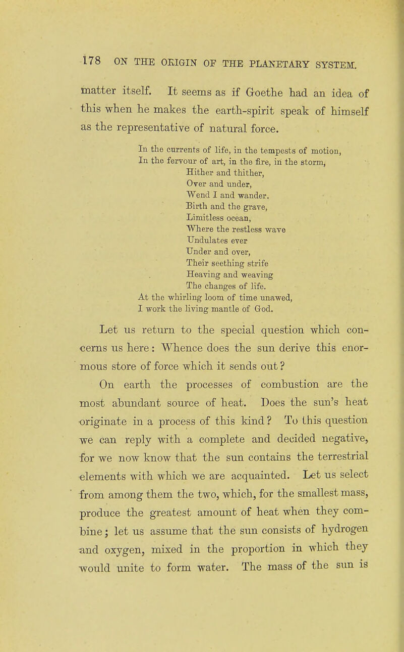 matter itself. It seems as if Groethe had an idea of this when he makes the earth-spirit speak of himself as the representative of natural force. In the currents of life, in the tempests of motion, In the fervour of art, in the fire, in the storm, Hither and thither. Over and under. Wend I and wander. Birth and the grave. Limitless ocean. Where the restless wave Undulates ever Under and over, Their seething strife Heaving and weaving The changes of life. At the whirling loom of time unawed, I work the living mantle of God. Let us return to the special question which con- cerns us here: Whence does the sun derive this enor- mous store of force which it sends out ? On earth the processes of combustion are the most abundant source of heat. Does the sun's heat ■originate in a process of this kind ? To this question we can reply with a complete and decided negative, for we now know that the sun contains the terrestrial •elements with which we are acquainted. Let us select from among them the two, which, for the smallest mass, produce the greatest amount of heat when they com- bine ; let us assume that the sun consists of hydrogen and oxygen, mixed in the proportion in which they would unite to form water. The mass of the sun is