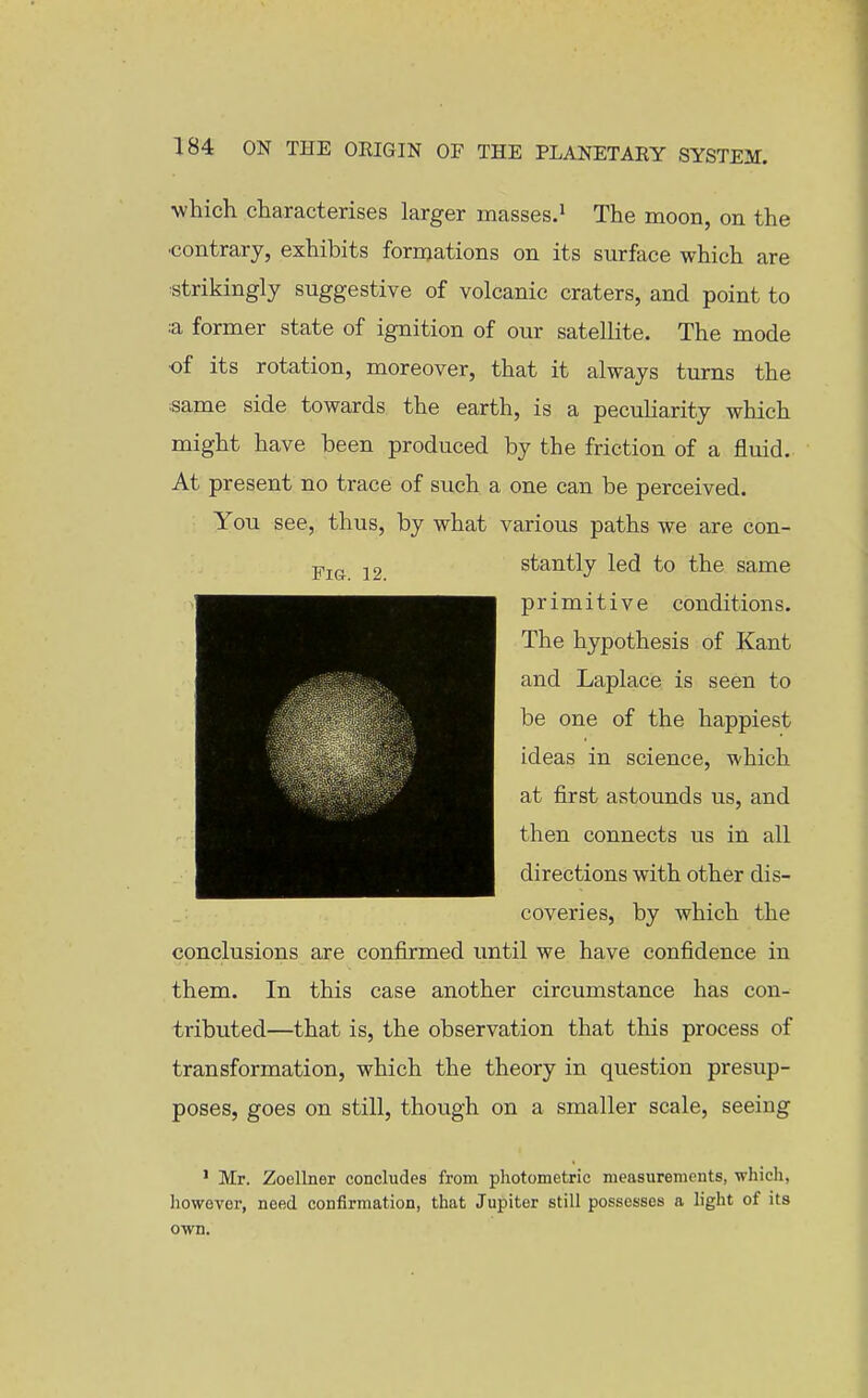 which characterises larger masses.^ The moon, on the •contrary, exhibits formations on its surface which are :strikingly suggestive of volcanic craters, and point to :a former state of ignition of our satellite. The mode •of its rotation, moreover, that it always turns the isame side towards the earth, is a pecuHarity which might have been produced by the friction of a fluid. At present no trace of such a one can be perceived. You see, thus, by what various paths we are con- stantly led to the same primitive conditions. The hypothesis of Kant and Laplace is seen to be one of the happiest ideas in science, which at first astounds us, and then connects us in all directions with other dis- coveries, by which the conclusions are confirmed until we have confidence in them. In this case another circumstance has con- tributed—that is, the observation that this process of transformation, which the theory in question presup- poses, goes on still, though on a smaller scale, seeing • Mr. Zoellner concludes from photometric measurements, -whicli, however, need confirmation, that Jupiter still possesses a light of its own.