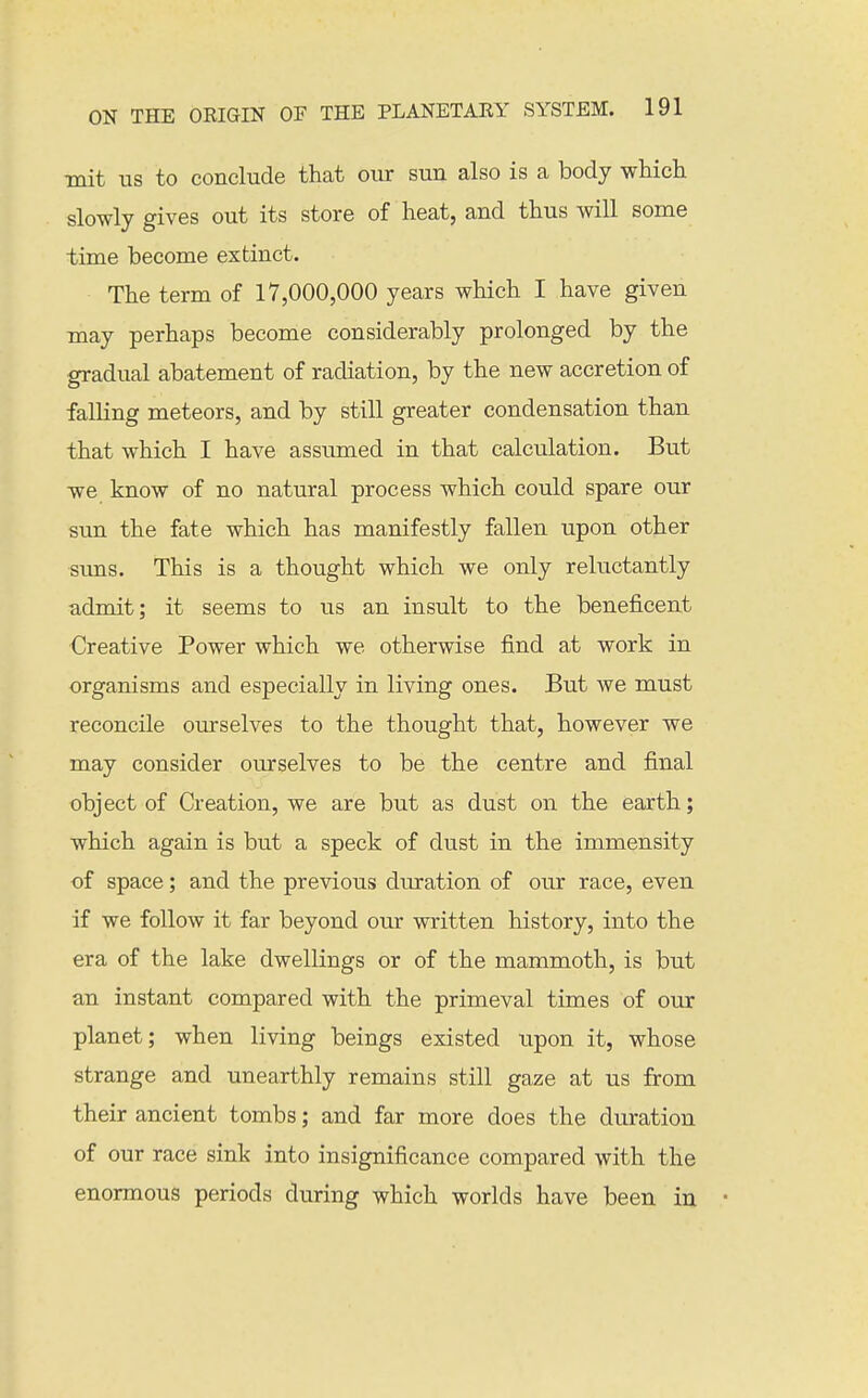 mit ITS to conclude that our sun also is a body wHch slowly gives out its store of heat, and thus will some time become extinct. The term of 17,000,000 years which I have given may perhaps become considerably prolonged by the gradual abatement of radiation, by the new accretion of falling meteors, and by still greater condensation than that which I have assumed in that calculation. But we know of no natural process which could spare our sun the fate which has manifestly fallen upon other suns. This is a thought which we only reluctantly admit; it seems to us an insult to the beneiicent Creative Power which we otherwise find at work in organisms and especially in living ones. But we must reconcile ourselves to the thought that, however we may consider ourselves to be the centre and final object of Creation, we are but as dust on the earth; which again is but a speck of dust in the immensity of space; and the previous duration of our race, even if we follow it far beyond our written history, into the era of the lake dwellings or of the mammoth, is but an instant compared with the primeval times of our planet; when living beings existed upon it, whose strange and unearthly remains still gaze at us from their ancient tombs; and far more does the duration of our race sink into insignificance compared with the enormous periods during which worlds have been in