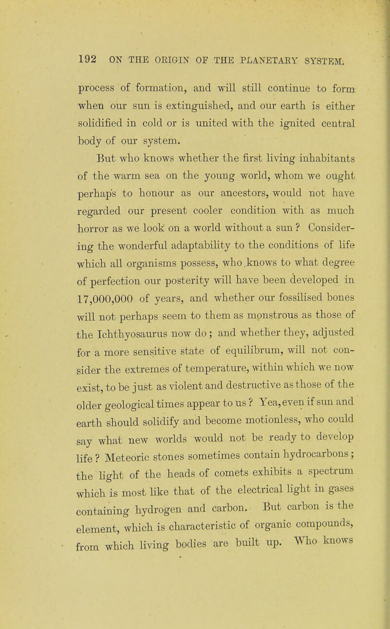 process of formation, and will still continue to form when our sun is extinguished, and our earth is either solidified in cold or is united with the ignited central body of our system.. But who knows whether the first living inhabitants of the warm sea on the young world, whom we ought perhaps to honour as our ancestors, would not have regarded our present cooler condition with as much horror as we look on a world without a sun ? Consider- ing the wonderful adaptabihty to the conditions of life which all organisms possess, who .knows to what degree of perfection our posterity will have been developed in 17,000,000 of years, and whether our fossilised bones will not perhaps seem to them as monstrous as those of the Ichthyosaurus now do; and whether they, adjusted for a more sensitive state of equilibrum, will not con- sider the extremes of temperature, within which we now exist, to be just as violent and destructive as those of the older geological times appear to us ? Yea, even if sun and earth should solidify and become motionless, who could say what new worlds would not be ready to develop life ? Meteoric stones sometimes contain hydrocarbons; the light of the heads of comets exhibits a spectrum which is most like that of the electrical Hght in gases containing hydrogen and carbon. But carbon is the element, which is characteristic of organic compounds, from which living bodies are built up. Who knows