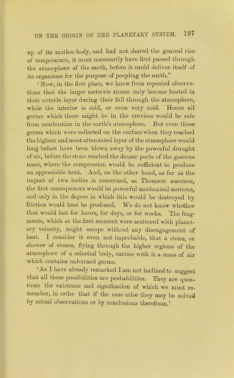 up of its mother-body, and had not shared the general rise of temperature, it mast necessaiily have first passed through the atmosphere of the earth, before it could deUver itself of its organisms for the purpose of peopling the earth. ' Now, in the fii-st place, we know from repeated observa- tions that the larger meteoric stones only become heated in their outside layer during their fall through the atmosphere, while the interior is cold, or even very cold. Hence all germs which there might be in the crevices would be safe from combustion in the earth's atmosphere. But even those germs which were collected on the suiface when they reached the highest and most attenuated layer of the atmosphere would long before have been blown away by the powerful draught of air, before the stone reached the denser parts of the gaseous mass, where the compression would be sufficient to produce an appreciable heat. And, on the other hand, as far as the impact of two bodies is concerned, as Thomson assumes, the fii'st consequences would be powerful mechanical motions, and only in the degree in which this would be destroyed by friction would heat be produced. We do not know whether that would last for hours, for days, or for weeks. The frag- ments, which at the first moment were scattered with planet- ary velocity, might escape without any disengagement of heat. I consider it even not improbable, that a stone, or shower of stones, flying through the higher regions of the atmosphere of a celestial body, carries with it a mass of air which contains unbumed germs. 'As I have already remarked I am not inclined to suggest that all these possibilities are probabilities. They are ques- tions the existence and signification of which we must re- member, in order that if the case arise they may be solved by actual observations or by conclusions therefrom.'