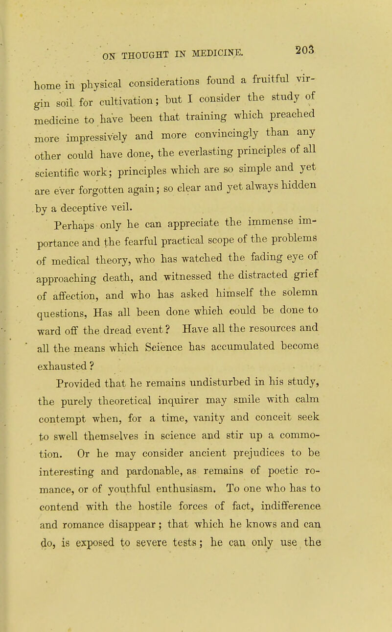 home in physical considerations found a fruitful vir- gin soil, for cultivation; but I consider the study of medicine to have been that training which preached more impressively and more convincingly than any other could have done, the everlasting principles of all scientific work; principles which are so simple and yet are ever forgotten again; so clear and yet always hidden by a deceptive veil. Perhaps only he can appreciate the immense im- portance and the fearful practical scope of the problems of medical theory, who has watched the fading eye of approaching death, and witnessed the distracted grief of affection, and who has asked himself the solemn questions, Has all been done which could be done to ward off the dread event ? Have all the resources and all the means which Science has accumulated become exhausted ? Provided that he remains undisturbed in his study, the purely theoretical inquirer may smile with calm contempt when, for a time, vanity and conceit seek to swell themselves in science and stir up a commo- tion. Or he may consider ancient prejudices to be interesting and pardonable, as remains of poetic ro- mance, or of youthful enthusiasm. To one who has to contend with the hostile forces of fact, indifference and romance disappear; that which he knows and can do, is exposed to severe tests; he can only use the