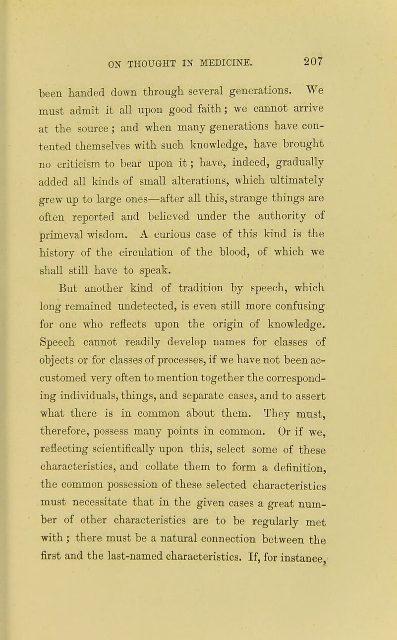 been handed down through several generations. We must admit it all upon good faith; we cannot arrive at the source; and when many generations have con- tented themselves with such knowledge, have brought no criticism to bear upon it; have, indeed, gradually added all kinds of small alterations, which ultimately grew up to large ones—after all this, strange things are often reported and believed under the authority of primeval wisdom. A curious case of this kind is the history of the circulation of the blood, of which we shall still have to speak. But another kind of tradition by speech, which long remained undetected, is even still more confusing for one who reflects upon the origin of knowledge. Speech cannot readily develop names for classes of objects or for classes of processes, if we have not been ac- customed very often to mention together the correspond- ing individuals, things, and separate cases, and to assert what there is in common about them. They must, therefore, possess many points in common. Or if we, reflecting scientifically upon this, select some of these characteristics, and collate them to form a definition, the common possession of these selected characteristics must necessitate that in the given cases a great num- ber of other characteristics are to be regularly met with; there must be a natm-al connection between the first and the last-named characteristics. If, for instance,'