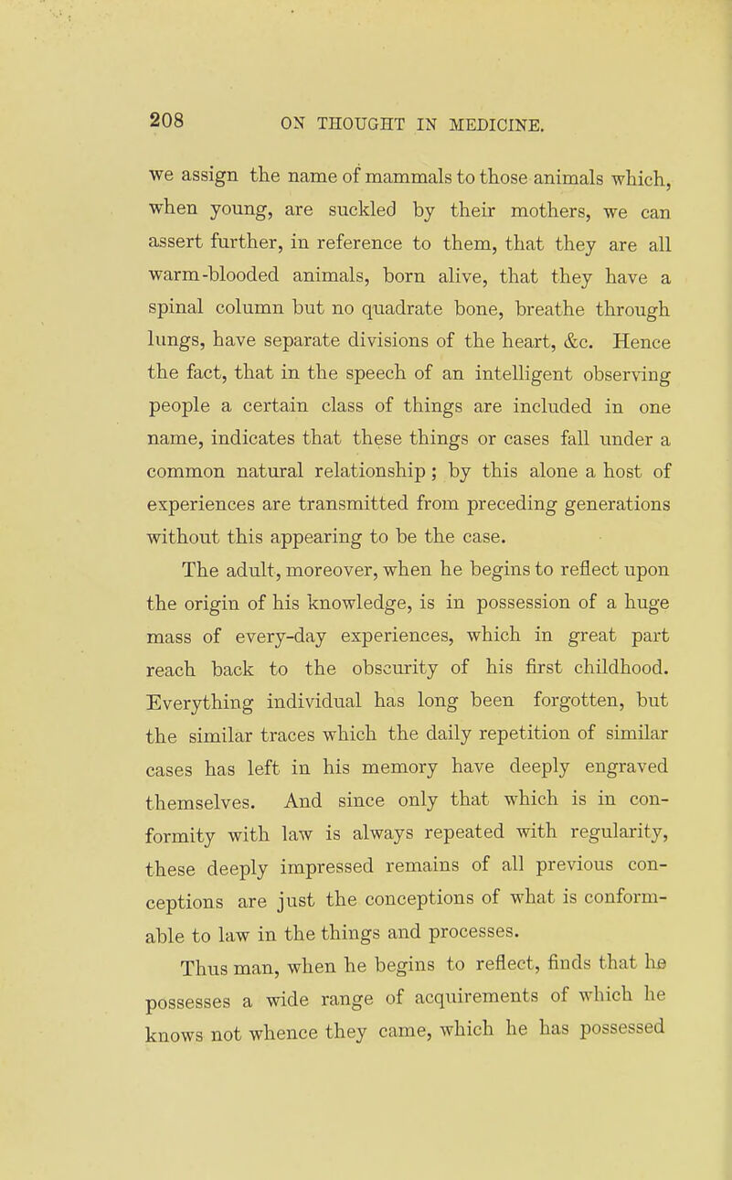 we assign the name of mammals to those animals which, when young, are suckled by their mothers, we can assert further, in reference to them, that they are all warm-blooded animals, born alive, that they have a spinal column but no quadrate bone, breathe through lungs, have separate divisions of the heart, &c. Hence the fact, that in the speech of an intelligent observing people a certain class of things are included in one name, indicates that these things or cases fall under a common natural relationship; by this alone a host of experiences are transmitted from preceding generations without this appearing to be the case. The adult, moreover, when he begins to reflect upon the origin of his knowledge, is in possession of a huge mass of every-day experiences, which in great part reach back to the obscurity of his first childhood. Everything individual has long been forgotten, but the similar traces which the daily repetition of similar cases has left in his memory have deeply engraved themselves. And since only that which is in con- formity with law is always repeated with regularity, these deeply impressed remains of all previous con- ceptions are just the conceptions of what is conform- able to law in the things and processes. Thus man, when he begins to reflect, finds that lis possesses a wide range of acquirements of which he knows not whence they came, which he has possessed