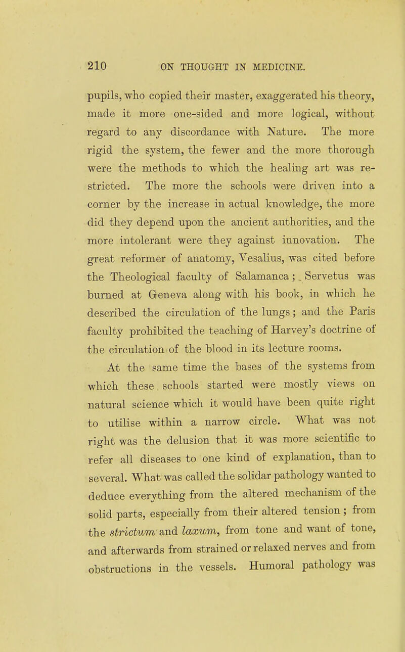 pupils, who copied their master, exaggerated his theory, made it more one-sided and more logical, without regard to any discordance with Nature. The more rigid the system, the fewer and the more thorough were the methods to which the healing art was re- stricted. The more the schools were driven into a corner by the increase in actual knowledge, the more did they depend upon the ancient authorities, and the more intolerant were they against innovation. The great reformer of anatomy, Vesalius, was cited before the Theological faculty of Salamanca;. Servetus was burned at Greneva along with his book, in which he described the circulation of the lungs; and the Paris faculty prohibited the teaching of Harvey's doctrine of the circulation of the blood in its lecture rooms. At the same time the bases of the systems from which these schools started were mostly views on natural science which it would have been quite right to utilise within a narrow circle. What was not right was the delusion that it was more scientific to refer all diseases to one kind of explanation, than to several. What was called the solidar pathology wanted to deduce everything from the altered mechanism of the solid parts, especially from their altered tension ; from the strictum-and laxum, from tone and want of tone, and afterwards from strained or relaxed nerves and from obstructions in the vessels. Humoral pathology was