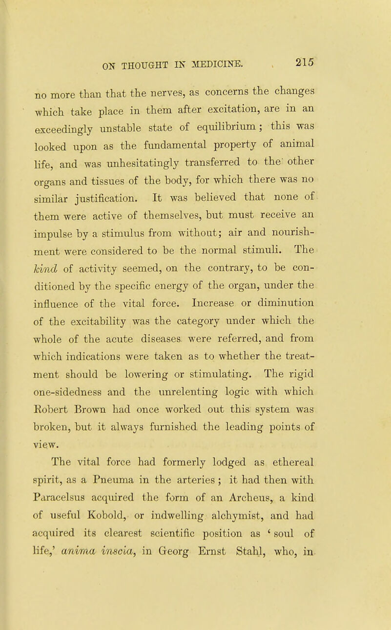 no more than that the nerves, as concerns the changes which take place in them after excitation, are in an exceedingly unstable state of equilibrium; this was looked upon as the fundamental property of animal life, and was unhesitatingly transferred to the' other organs and tissues of the body, for which there was no similar justification. It was believed that none of them were active of themselves, but must receive an impulse by a stimulus from without; air and nourish- ment were considered to be the normal stimuli. The kind of activity seemed, on the contrary, to be con- ditioned by the specific energy of the organ, under the influence of the vital force. Increase or diminution of the excitability was the category under which the whole of the acute diseases, were referred, and from which indications were taken as to whether the treat- ment should be lowering or stimulating. The rigid one-sidedness and the unrelenting logic with which Robert Brown had once worked out this system was broken, but it always furnished the leading points of view. The vital force had formerly lodged as ethereal spirit, as a Pneuma in the arteries ; it had then with Paracelsus acquired the form of an Archeus, a kind of useful Kobold, or indwelling alchymist, and had acquired its clearest scientific position as ' soul of life,' anima hiscia, in Georg Ernst Stahl, who, in