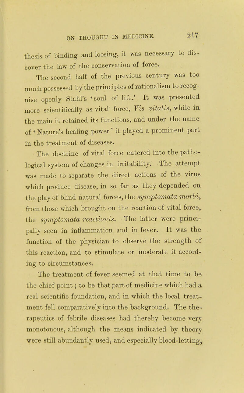 thesis of binding and loosing, it was necessary to dis- cover the law of the conservation of force. The second half of the previous century was too much possessed by the principles of rationalism to recog- nise openly Stahl's ' soul of life.' It was presented more scientifically as vital force, Vis vitalis, while in the main it retained its functions, and under the name of ' Nature's healing power' it played a prominent part in the treatment of diseases. The doctrine of vital force entered into the patho- logical system of changes in irritability. The attempt was made to separate the direct actions of the virus which produce disease, in so far as they depended on the play of bhnd natural forces, the symptoonata morhi, from those which brought on the reaction of vital force, the symptomata reactionis. The latter were princi- pally seen in inflammation and in fever. It was the function of the physician to observe the strength of this reaction, and to stimulate or moderate it accord- ing to circumstances. The treatment of fever seemed at that time to be the chief point; to be that part of medicine which had a real scientific foundation, and in which the local treat- ment fell comparatively into the background. The the- rapeutics of febrile diseases had thereby become very monotonous, although the means indicated by theory were still abundantly used, and especially blood-letting,