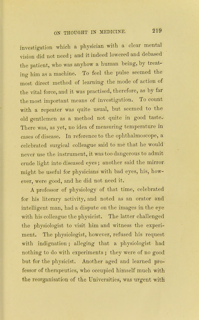 investigation which a physician with a clear mental vision did not need; and it indeed lowered and debased the patient, who was anyhow a human being, by treat- ing him as a machine. To feel the pnlse seemed the most direct method of learning the mode of action of the vital force, and it was practised, therefore, as by far the most important means of investigation. To count with a repeater was quite usual, but seemed to the old gentlemen as a method not quite in good taste.. There was, as yet, no idea of measuring temperature in cases of disease. In reference to the ophthalmoscope, a celebrated surgical colleague said to me that he would never use the instrument, it was too dangerous to admit crude light into diseased eyes; another said the mirror might be useful for physicians with bad eyes, his, how- ever, were good, and he did not need it. A professor of physiology of that time, celebrated for his literary activity, and noted as an orator and intelligent man, had a dispute on the images in the eye with his colleague the physicist. The latter challenged the physiologist to visit him and witness the experi- ment. The physiologist, however, refused his request with indignation; alleging that a physiologist had nothing to do with experiments ; they were of no good but for the physicist. Another aged and learned pro- fessor of therapeutics, who occupied himself much with the reorganisation of the Universities, was urgent with