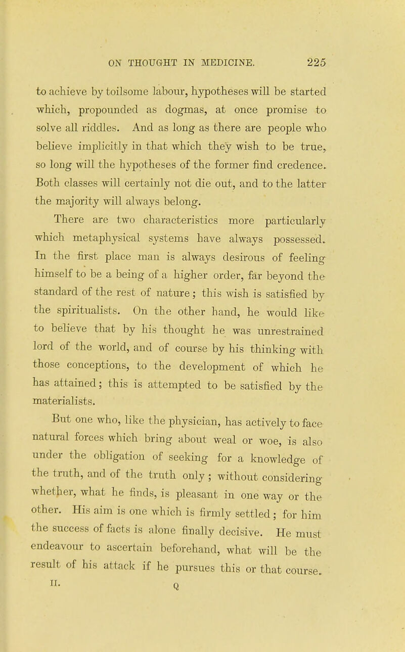 to achieve by toilsome labour, hypotheses will be started which, propounded as dogmas, at once promise to solve all riddles. And as long as there are people who believe implicitly in that which they wish to be true, so long will the hypotheses of the former find credence. Both classes will certainly not die out, and to the latter the majority will always belong. There are two characteristics more particularly which metaphysical systems have always possessed. In the first place man is always desirous of feeling himself to be a being of a higher order, far beyond the standard of the rest of nature; this wish is satisfied by the spiritualists. On the other hand, he would like to believe that by his thought he was unrestrained lord of the world, and of course by his thinking with those conceptions, to the development of which he has attained; this is attempted to be satisfied by the materialists. But one who, like the physician, has actively to face natural forces which bring about weal or woe, is also under the obligation of seeking for a knowledge of the truth, and of the truth only ; without considering whether, what he finds, is pleasant in one way or the other. His aim is one which is firmly settled; for him the success of facts is alone finally decisive. He must endeavour to ascertain beforehand, what will be the result of his attack if he pursues this or that course.