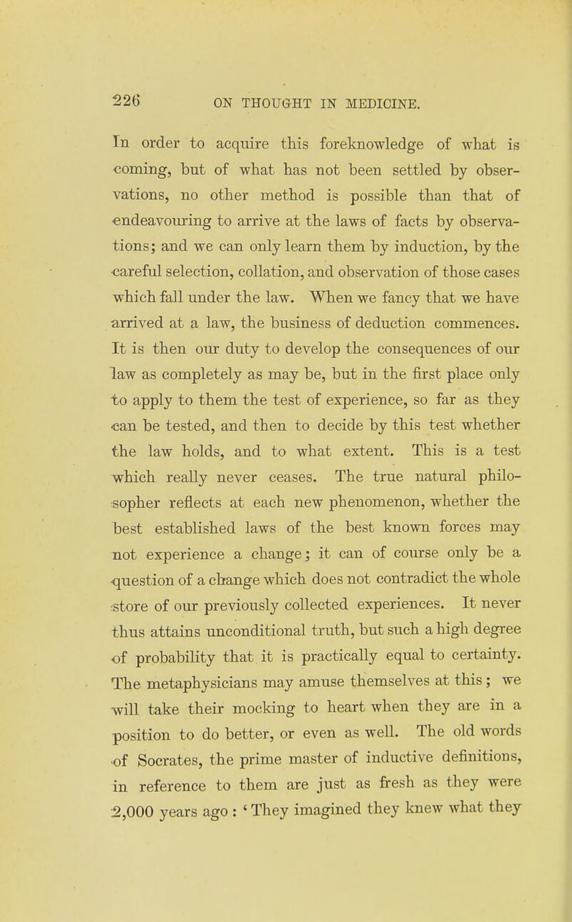 In order to acquire this foreknowledge of what is coming, but of what has not been settled by obser- vations, no other method is possible than that of endeavouring to arrive at the laws of facts by observa- tions ; and we can only learn them by induction, by the ■careful selection, collation, and observation of those cases which fall under the law. When we fancy that we have arrived at a law, the business of deduction commences. It is then our duty to develop the consequences of our law as completely as may be, but in the first place only to apply to them the test of experience, so far as they •can be tested, and then to decide by this test whether the law holds, and to what extent. This is a test -which really never ceases. The true natural philo- tsopher reflects at each new phenomenon, whether the best established laws of the best known forces may not experience a change; it can of course only be a question of a change which does not contradict the whole store of our previously collected experiences. It never thus attains unconditional truth, but such a high degree of probability that it is practically equal to certainty. The metaphysicians may amuse themselves at this; we will take their mocking to heart when they are in a position to do better, or even as well. The old words of Socrates, the prime master of inductive definitions, in reference to them are just as firesh as they were 2,000 years ago : ' They imagined they knew what they