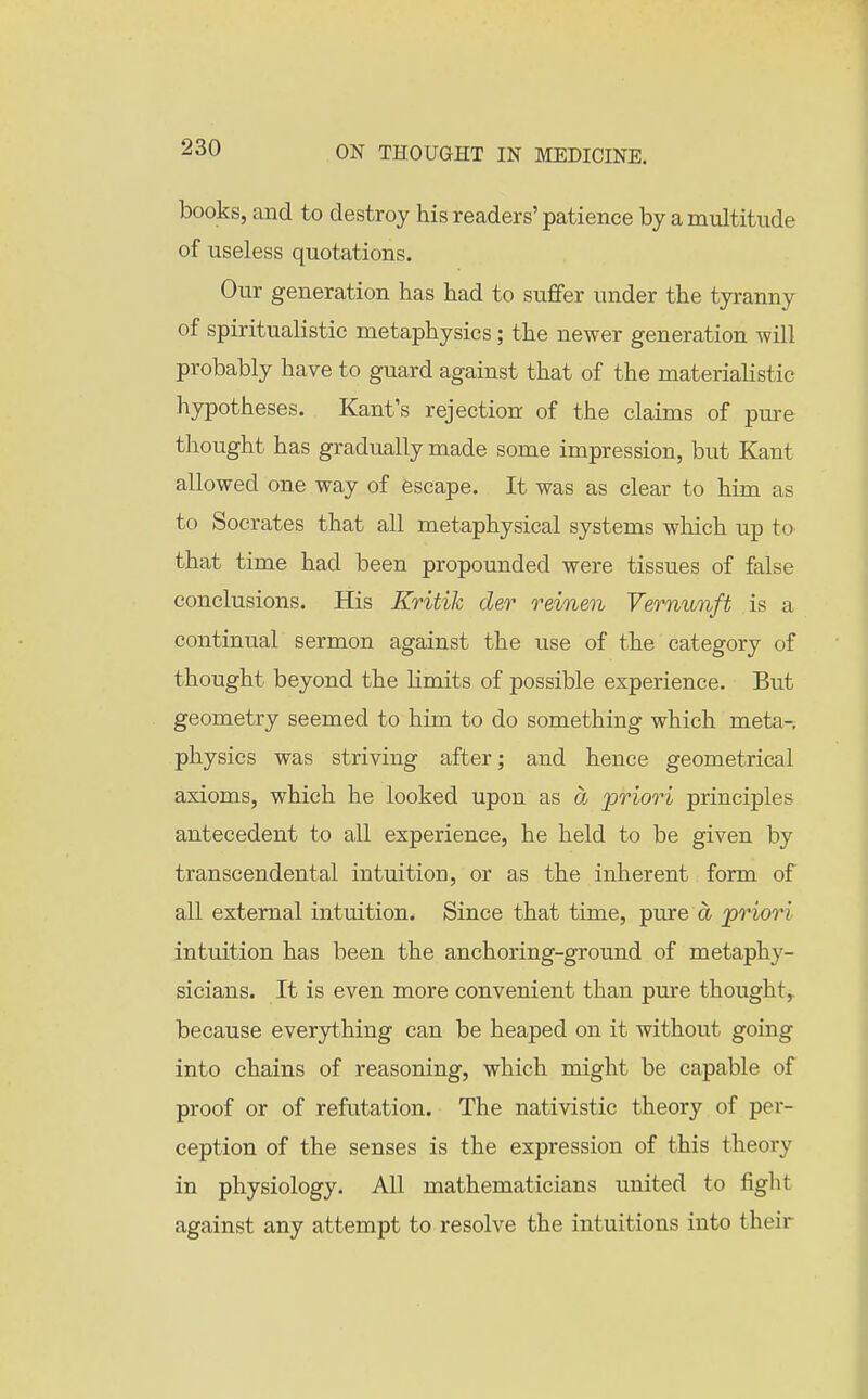 books, and to destroy his readers' patience by a multitude of useless quotations. Our generation has had to suffer under the tyranny of spiritualistic metaphysics; the newer generation will probably have to guard against that of the materialistic hypotheses. Kant's rejection of the claims of pure thought has gradually made some impression, but Kant allowed one way of escape. It was as clear to him as to Socrates that all metaphysical systems which up to that time had been propounded were tissues of false conclusions. His Kritik der reinen Vernunft is a continual sermon against the use of the category of thought beyond the Limits of possible experience. But geometry seemed to him to do something which meta-, physics was striving after; and hence geometrical axioms, which he looked upon as a priori principles antecedent to all experience, he held to be given by transcendental intuition, or as the inherent form of all external intuition. Since that time, pure a priori intuition has been the anchoring-ground of metaphy- sicians. It is even more convenient than pure thought,, because everything can be heaped on it without going into chains of reasoning, which might be capable of proof or of refutation. The nativistic theory of per- ception of the senses is the expression of this theory in physiology. All mathematicians united to figlit against any attempt to resolve the intuitions into their
