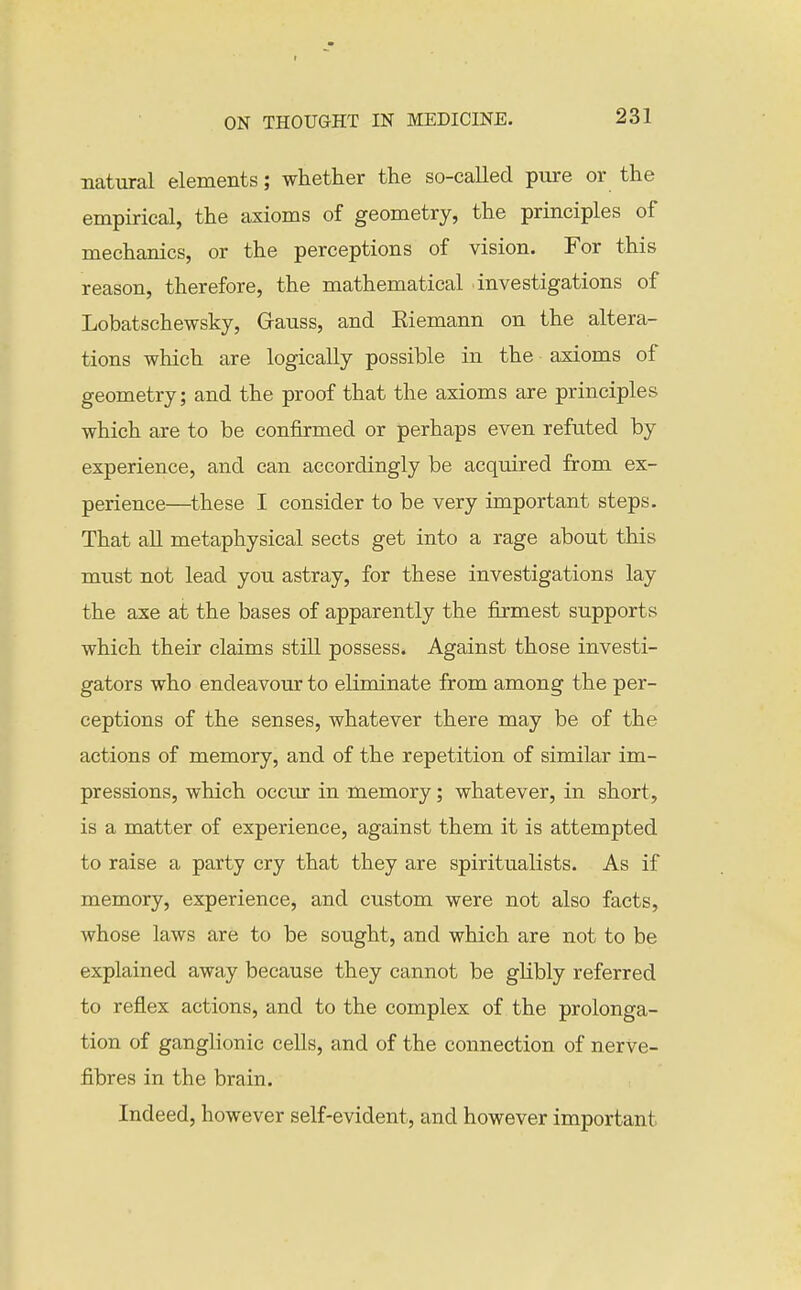 natural elements; whether the so-called pure or the empirical, the axioms of geometry, the principles of mechanics, or the perceptions of vision. For this reason, therefore, the mathematical investigations of Lobatschewsky, Grauss, and Eiemann on the altera- tions which are logically possible in the axioms of geometry; and the proof that the axioms are principles which are to be confirmed or perhaps even refuted by experience, and can accordingly be acquired from ex- perience—^these I consider to be very important steps. That aU metaphysical sects get into a rage about this must not lead you astray, for these investigations lay the axe at the bases of apparently the firmest supports which their claims stiU possess. Against those investi- gators who endeavour to eliminate from among the per- ceptions of the senses, whatever there may be of the actions of memory, and of the repetition of similar im- pressions, which occur in memory; whatever, in short, is a matter of experience, against them it is attempted to raise a party cry that they are spiritualists. As if memory, experience, and custom were not also facts, whose laws are to be sought, and which are not to be explained away because they cannot be glibly referred to reflex actions, and to the complex of the prolonga- tion of ganglionic ceUs, and of the connection of nerve- fibres in the brain. Indeed, however self-evident, and however important