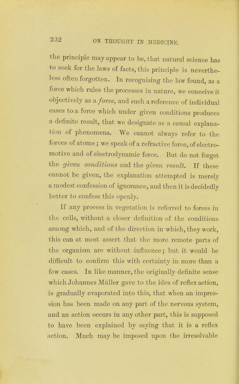 the principle may appear to be, that natural science has to seek for the laws of facts, this principle is neverthe- less often forgotten. In recognising the law found, as a force which rules the processes in nature, we conceive it objectively as ^ force, and such a reference of indi^ddual cases to a force which under given conditions produces a definite result, that we designate as a causal explana- tion of phenomena. We cannot always refer to the forces of atoms ; we speak of a refractive force, of electro- motive and of electrodynamie force. But do not forget the given conditions and the given result. If these cannot be given, the explanation attempted is merely a modest confession of ignorance, and then it is decidedly better to confess this openly. If any process in vegetation is referred to forces in the ceUs, without a closer definition of the conditions among which, and of the direction in which, they work, this can at most assert that the more remote parts of the organism are without influence; but it would be difficult to confirm this with certainty in more than a few cases. In like manner, the originally definite sense which Johannes Miiller gave to the idea of reflex action, is gradually evaporated into this, that when an impres- sion has been made on any part of the nervous system, and an action occurs in any other part, this is supposed to have been explained by saying that it is a reflex action. Much may be imposed upon the irresolvable