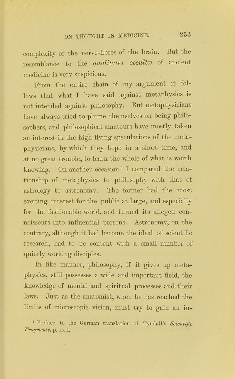 complexity of the nerve-fibres of the brain. But the resemblance to the qualitates occultce of ancient medicine is very suspicious. From the entire chain of my argument it fol- lows that what I have said against metaphysics is not intended against philosophy. But metaphysicians have always tried to plume themselves on being philo- sophers, and philosophical amateurs have mostly taken an interest in the high-flying speculations of the meta- physicians, by which they hope in a short time, and at no great trouble, to learn the whole of what is worth knowing. On another occasion ^ I compared the rela- tionship of metaphysics to philosophy with that of astrology to astronomy. The former had the most exciting interest for the public at large, and especially for the fashionable world, and turned its alleged con- noisseurs into influential persons. Astronomy, on the contrary, although it had become the ideal of scientific research, had to be content with a small number of quietly working disciples. In like manner, philosophy, if it gives up meta- physics, still possesses a wide and important field, the knowledge of mental and spiritual processes and their laws. Just as the anatomist, when he has reached the limits of microscopic vision, must try to gain an in- ' Preface to the German translation of Tyndall's Scientifio Fragvients, p. xxii.