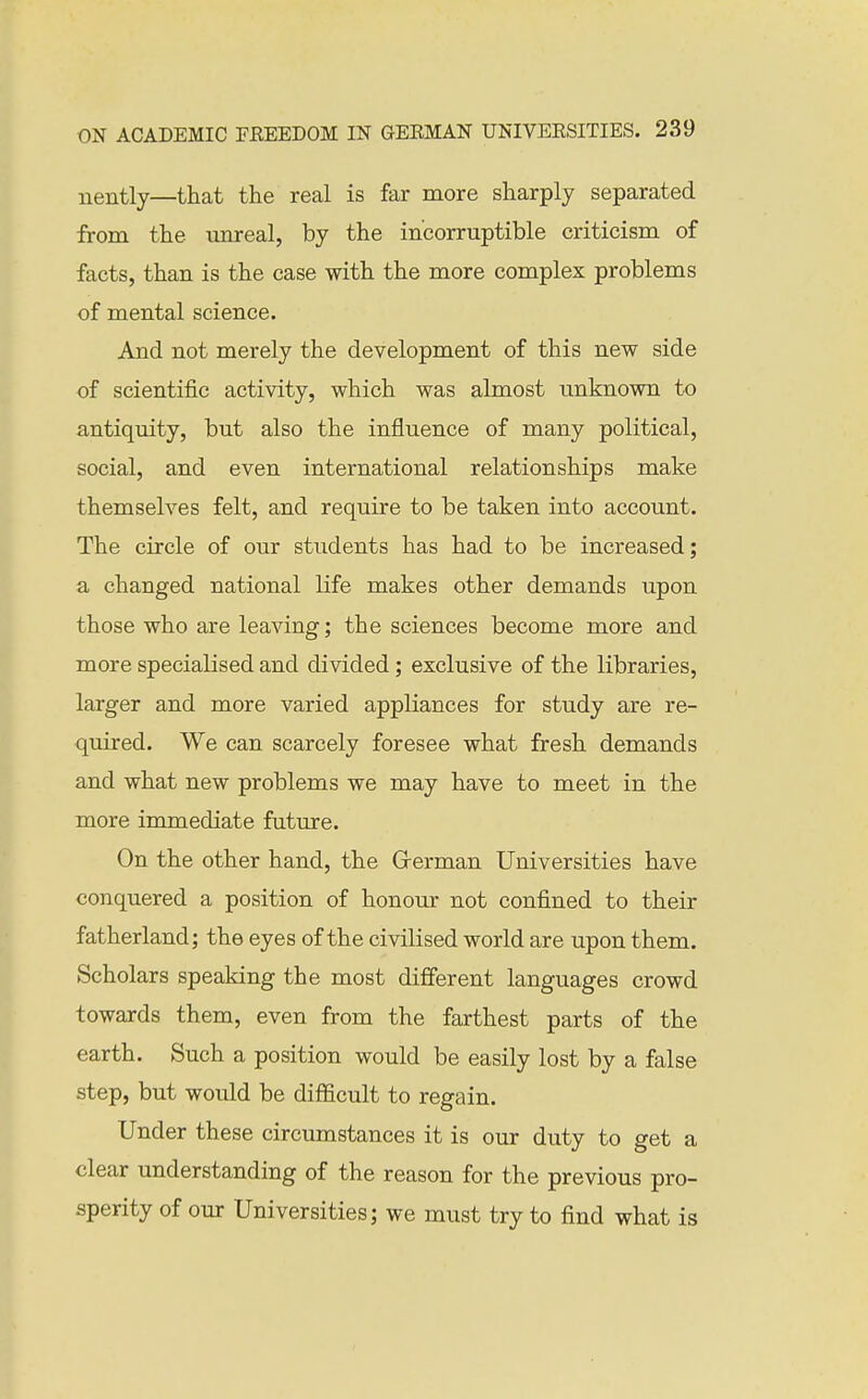 nently—that the real is far more sharply separated from the vmreal, by the incorruptible criticism of facts, than is the case with the more complex problems of mental science. And not merely the development of this new side of scientific activity, which was almost unknown to antiquity, but also the influence of many political, social, and even international relationships make themselves felt, and require to be taken into account. The circle of our students has had to be increased; a changed national life makes other demands upon those who are leaving; the sciences become more and more specialised and divided; exclusive of the libraries, larger and more varied appliances for study are re- quired. We can scarcely foresee what fresh demands and what new problems we may have to meet in the more immediate future. On the other hand, the German Universities have conquered a position of honour not confined to their fatherland; the eyes of the civilised world are upon them. Scholars speaking the most different languages crowd towards them, even from the farthest parts of the earth. Such a position would be easily lost by a false step, but would be difficult to regain. Under these circumstances it is our duty to get a clear understanding of the reason for the previous pro- sperity of our Universities; we must try to find what is