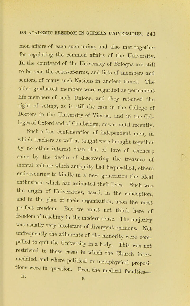 mon affairs of each such union, and also met together for regulating the common affairs of the University. In the courtyard of the University of Bologna are still to be seen the coats-of-arms, and lists of members and seniors, of many such Nations in ancient times. The older graduated members were regarded as permanent life members of such Unions, and they retained the right of voting, as is still the case in the College of Doctors in the University of Vienna, and in the Col- leges of Oxford and of Cambridge, or was until recently. Such a free confederation of independent men, in which teachers as well as taught were brought together by no other interest than that of love of science ; some by the desire of discovering the treasure of mental culture which antiquity had bequeathed, others endeavouring to kindle in a new generation the ideal enthusiasm which had animated their lives. Such was- the origin of Universities, based, in the conception, and in the plan of their organisation, upon the most perfect freedom. But we must not think here of freedom of teaching in the modern sense. The majority was usually very intolerant of divergent opinions. Not unfrequently the adherents of the minority were com- pelled to quit the University in a body. This was not restricted to those eases in which the Church inter- meddled, and where political or metaphysical proposi- tions were in question. Even the medical faculties-