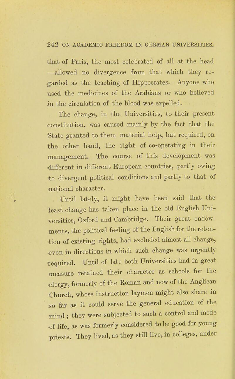 that of Paris, the most celehrated of all at the head —allowed no divergence from that which they re- garded as the teaching of Hippocrates. Anyone who used the medicines of the Arabians or who believed in the circulation of the blood was expelled. The change, in the Universities, to their present constitution, was caused mainly by the fact that the State granted to them material help, but required, on the other hand, the right of co-operating in their management. The course of this development was different in different European countries, partly owing to divergent political conditions and partly to that of national character. Until lately, it might have been said that the least change has taken place in the old English Uni- versities, Oxford and Cambridge. Their great endow- ments, the political feeling of the English for the reten- tion of existing rights, had excluded almost all change, even in directions in which such change was urgently xequired. Until of late both Universities had in great measure retained their character as schools for the ■clergy, formerly of the Eoman and now of the AngHcan Church, whose instruction laymen might also share in •so far as it could serve the general education of the mind; they were subjected to such a control and mode of life, as was formerly considered to be good for young priests. They lived, as they still live, in colleges, under