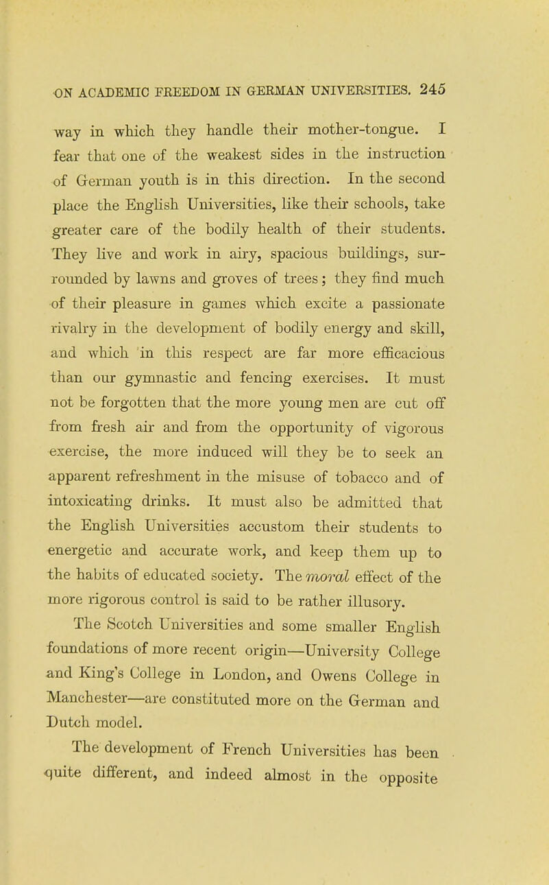 way in which they handle their mother-tongue. I fear that one of the weakest sides in the instruction of German youth is in this direction. In the second place the EngHsh Universities, like their schools, take greater care of the bodily health of their students. They live and work in airy, spacious buildings, sur- rounded by lawns and groves of trees; they find much of their pleasure in games which excite a passionate rivalry in the development of bodily energy and skill, and which in this respect are far more efl&cacious than our gymnastic and fencing exercises. It must not be forgotten that the more young men are cut off from fresh air and from the opportunity of vigorous exercise, the more induced will they be to seek an apparent refreshment in the misuse of tobacco and of intoxicating drinks. It must also be admitted that the English Universities accustom their students to energetic and accurate work, and keep them up to the habits of educated society. The moral effect of the more rigorous control is said to be rather illusory. The Scotch Universities and some smaller English foundations of more recent origin—University College and King's College in London, and Owens College in Manchester—are constituted more on the Grerman and Dutch model. The development of French Universities has been <)uite different, and indeed almost in the opposite