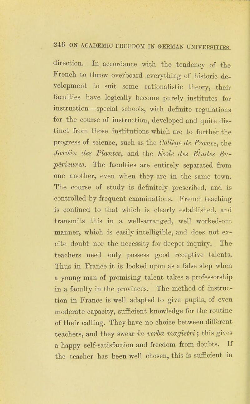 direction. In accordance with the tendency of the French to throw overboard everything of historic de- velopment to suit some rationalistic theory, their faculties have logically become purely institutes for instruction—special schools, with definite regulations for the course of instruction, developed and quite dis- tinct from those institutions which are to further the progress of science, such as the College de France, the Jardin des Plantes, and the Ecole des Etudes Su- perieures. The faculties are entirely separated from one another, even when they are in the same town. The course of study is definitely prescribed, and is controlled by frequent examinations. French teaching is confined to that which is clearly established, and transmits this in a well-arranged, well worked-out manner, which is easily intelligible, and does not ex- cite doubt nor the necessity for deeper inquiry. The teachers need only possess good receptive talents. Thus in France it is looked upon as a false step when a young man of promising talent takes a professorship in a faculty in the provinces. The method of instruc- tion in France is well adapted to give pupils, of even moderate capacity, sufficient knowledge for the routine of their calling. They have no choice between different teachers, and they swear m verba magistri; this gives a happy self-satisfaction and freedom from doubts. If the teacher has been well chosen, this is sufficient in