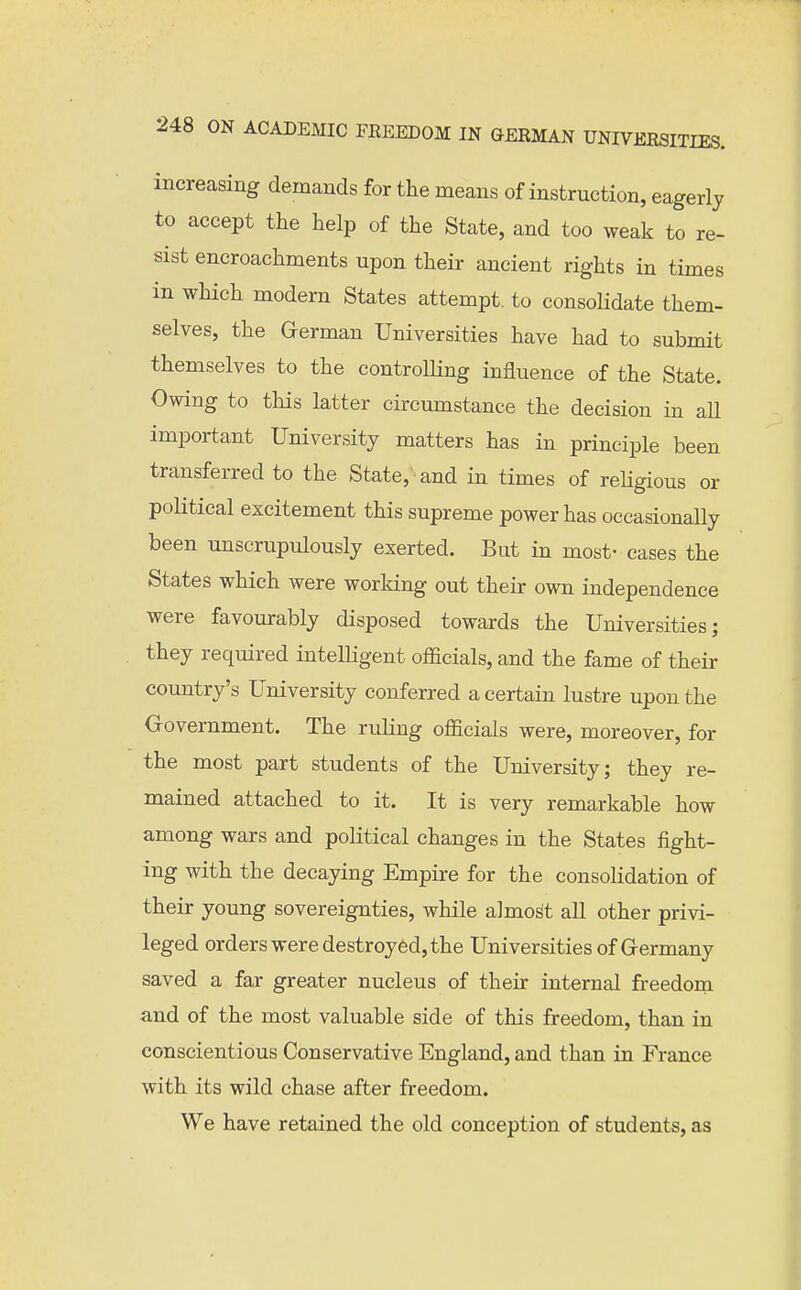 increasing demands for the means of instruction, eagerly to accept the help of the State, and too weak to re- sist encroachments upon their ancient rights in times in wliich modern States attempt, to consolidate them- selves, the German Universities have had to submit themselves to the controlling influence of the State. Owing to this latter circumstance the decision in aU important University matters has in principle been transferred to the State, and in times of religious or political excitement this supreme power has occasionally been unscrupulously exerted. But in most- cases the States which were working out their own independence were favourably disposed towards the Universities; they required intelligent officials, and the fame of their country's University conferred a certain lustre upon the Government. The ruling officials were, moreover, for the most part students of the University; they re- mained attached to it. It is very remarkable how among wars and political changes in the States fight- ing with the decaying Empire for the consolidation of their young sovereignties, while almost all other privi- leged orders were destroyed, the Universities of Germany saved a far greater nucleus of their internal freedom and of the most valuable side of this freedom, than in conscientious Conservative England, and than in France with its wild chase after freedom. We have retained the old conception of students, as