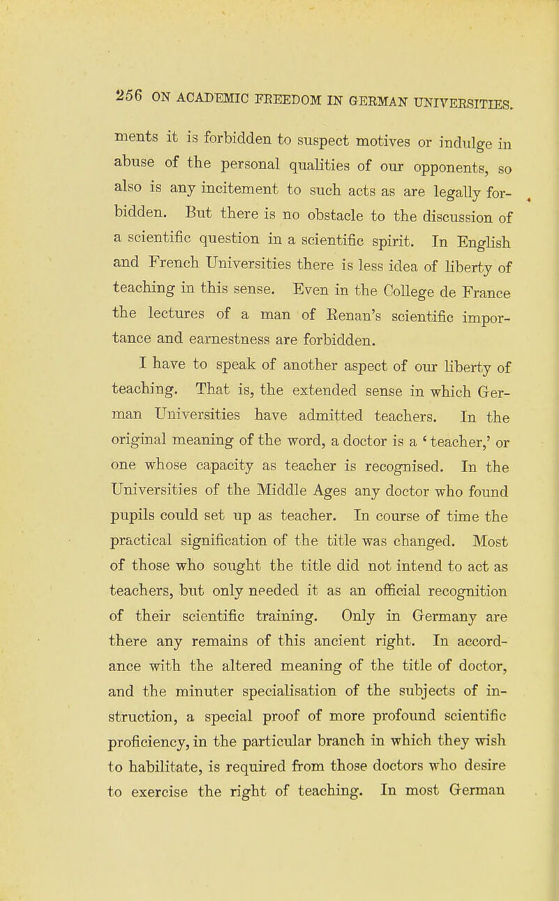 ments it is forbidden to suspect motives or indulge in abuse of the personal qualities of our opponents, so also is any incitement to such acts as are legally for- bidden. But there is no obstacle to the discussion of a scientific question in a scientific spirit. In English and French Universities there is less idea of liberty of teaching in this sense. Even in the College de France the lectures of a man of Kenan's scientific impor- tance and earnestness are forbidden. I have to speak of another aspect of our liberty of teaching. That is, the extended sense in which Ger- man Universities have admitted teachers. In the original meaning of the word, a doctor is a ' teacher,' or one whose capacity as teacher is recognised. In the Universities of the Middle Ages any doctor who found pupils could set up as teacher. In course of time the practical signification of the title was changed. Most of those who sought the title did not intend to act as teachers, but only needed it as an official recognition of their scientific training. Only in Grermany are there any remains of this ancient right. In accord- ance with the altered meaning of the title of doctor, and the minuter specialisation of the subjects of in- struction, a special proof of more profound scientific proficiency, in the particular branch in which they wish to habilitate, is required from those doctors who desire to exercise the right of teaching. In most Grerman