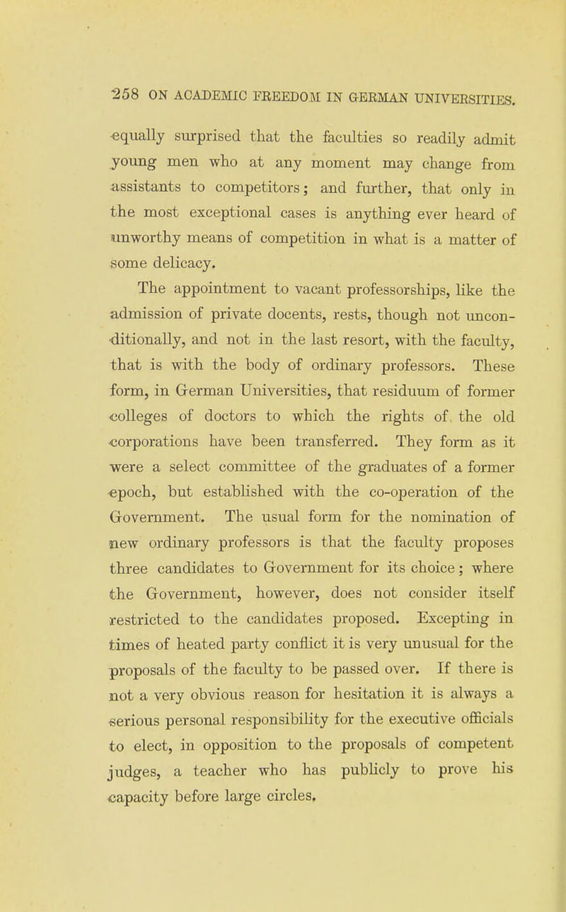 ■equally surprised that the faculties so readily admit young men who at any moment may change from assistants to competitors; and further, that only in the most exceptional cases is anything ever heard of unworthy means of competition in what is a matter of some delicacy. The appointment to vacant professorships, like the admission of private docents, rests, though not uncon- •ditionally, and not in the last resort, with the faculty, that is with the body of ordinary professors. These form, in German Universities, that residuum of former colleges of doctors to which the rights of, the old •corporations have been transferred. They form as it •were a select committee of the graduates of a former ■epoch, but established with the co-operation of the Grovemment. The usual form for the nomination of new ordinary professors is that the faculty proposes three candidates to Grovemment for its choice; where the Government, however, does not consider itself restricted to the candidates proposed. Excepting in times of heated party conflict it is very unusual for the proposals of the faculty to be passed over. If there is not a very obvious reason for hesitation it is always a serious personal responsibility for the executive oflScials to elect, in opposition to the proposals of competent judges, a teacher who has publicly to prove his capacity before large circles. i