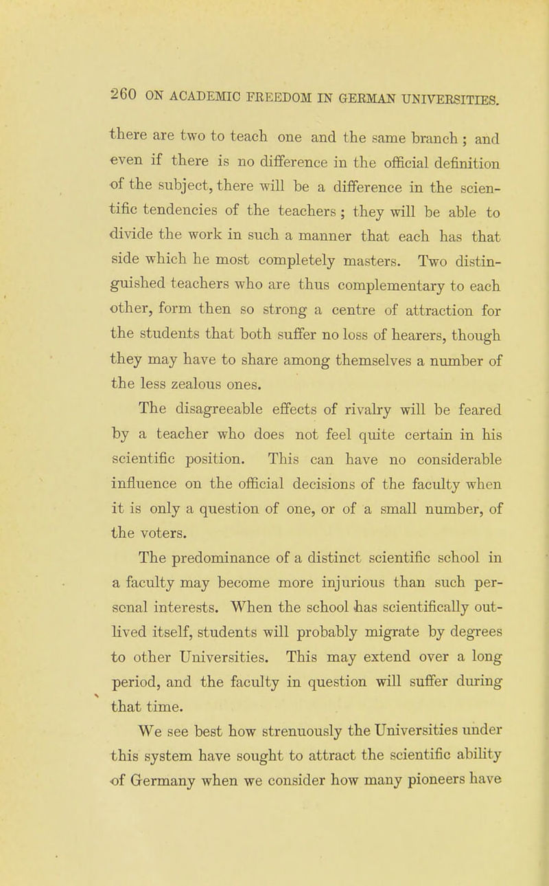 there are two to teach one and the same branch; and even if there is no difference in the official definition of the subject, there will be a difference in the scien- tific tendencies of the teachers; they will be able to divide the work in such a manner that each has that side which he most completely masters. Two distin- guished teachers who are thus complementary to each other, form then so strong a centre of attraction for the students that both suffer no loss of hearers, though they may have to share among themselves a number of the less zealous ones. The disagreeable effects of rivalry will be feared by a teacher who does not feel quite certain in his scientific position. This can have no considerable influence on the official decisions of the faculty when it is only a question of one, or of a small number, of the voters. The predominance of a distinct scientific school in a faculty may become more injurious than such per- sonal interests. When the school has scientifically out- lived itself, students will probably migrate by degrees to other Universities. This may extend over a long period, and the faculty in question will suffer during that time. We see best how strenuously the Universities under this system have sought to attract the scientific abihty of Grermany when we consider how many pioneers have