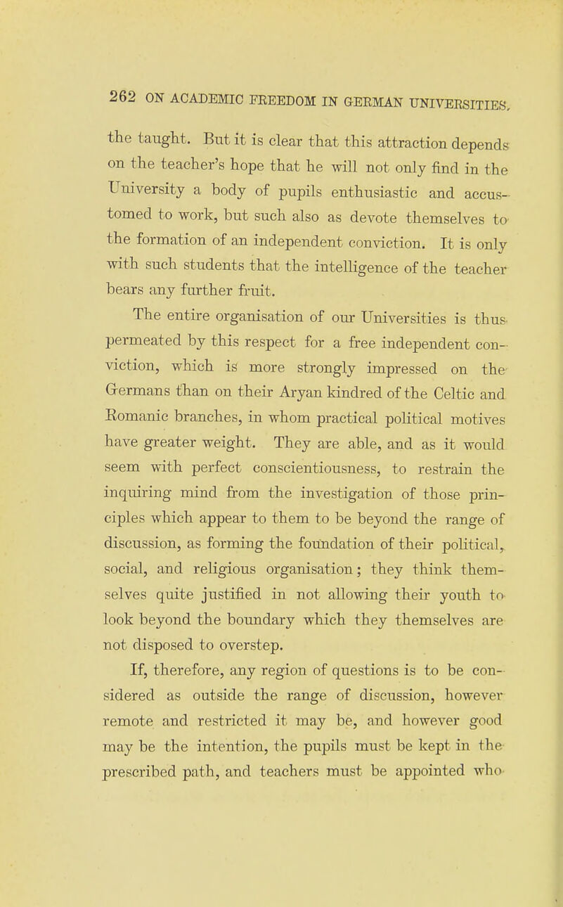 the taught. But it is clear that this attraction depends on the teacher's hope that he will not only find in the University a body of pupils enthusiastic and accus- tomed to work, but such also as devote themselves to the formation of an independent conviction. It is only with such students that the intelligence of the teacher bears any further fruit. The entire organisation of our Universities is thus permeated by this respect for a free independent con- viction, which is more strongly impressed on the G-ermans than on their Aryan kindred of the Celtic and Eomanic branches, in whom practical political motives have greater weight. They are able, and as it would seem with perfect conscientiousness, to restrain the inquiring mind from the investigation of those prin- ciples which appear to them to be beyond the range of discussion, as forming the foundation of their political, social, and religious organisation; they think them- selves quite justified in not allowing their youth to look beyond the boundary which they themselves are not disposed to overstep. If, therefore, any region of questions is to be con- sidered as outside the range of discussion, however remote and restricted it may be, and however good may be the intention, the pupils must be kept in the prescribed path, and teachers must be appointed who