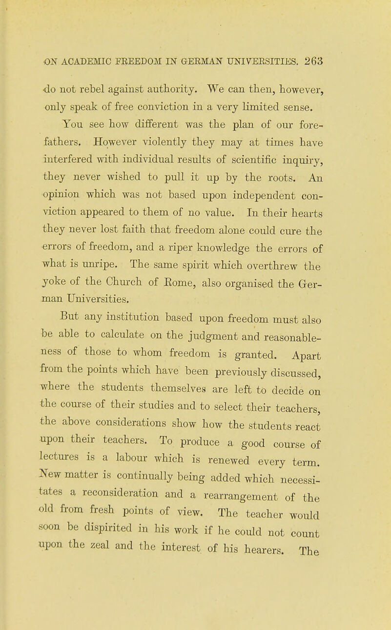 do not rebel against authority. We can then, however, only speak of free conviction in a very limited sense. You see how different was the plan of our fore- fathers. However violently they may at times have interfered with individual results of scientific inquiry, they never wished to pull it up by the roots. An opinion which was not based upon independent con- viction appeared to them of no value. In their hearts they never lost faith that freedom alone could cure the errors of freedom, and a riper knowledge the errors of what is umipe. The same spirit which overthrew the yoke of the Church of Eome, also organised the Grer- man Universities. But any institution based upon freedom must also be able to calculate on the judgment and reasonable- ness of those to whom freedom is granted. Apart from the points which have been previously discussed, where the students themselves are left to decide on the course of their studies and to select their teachers, the above considerations show how the students react upon their teachers. To produce a good course of lectures is a labour which is renewed every term. New matter is continually being added which necessi- tates a reconsideration and a rearrangement of the old from fresh points of view. The teacher would soon be dispirited in his work if he could not count upon the zeal and the interest of his hearers. The