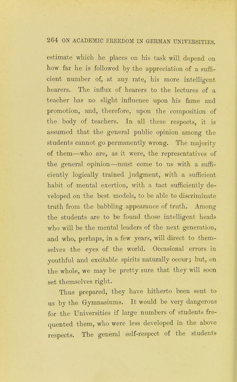 estimate which he places on his task will depend on how far he is followed by the appreciation of a suffi- cient number of, at any rate, his more intelligent hearers. The influx of hearers to the lectures of a teacher has no slight influence upon his fame and promotion, and, therefore, upon the composition of the body of teachers. In all these respects, it is assumed that the general public opinion among the students cannot go permanently wrong. The majority of them—who are, as it were, the representatives of the general opinion—must come to us with a suffi- ciently logically trained judgment, with a sufficient habit of mental exertion, with a tact sufficiently de- veloped on the best models, to be able to discriminate truth from the babbling appearance of truth. Among the students are to be found those intelHgent heads who will be the mental leaders of the next generation, and who, perhaps, in a few years, will direct to them- selves the eyes of the world. Occasional errors in youthful and excitable spirits naturally occiu-; but, on the whole, we may be pretty sure that they will soon set themselves right. Thus prepared, they have hitherto been sent to us by the Grjonnasiums. It would be very dangerous for the Universities if large numbers of students fre- quented them, who were less developed in the above respects. The general self-respect of the students