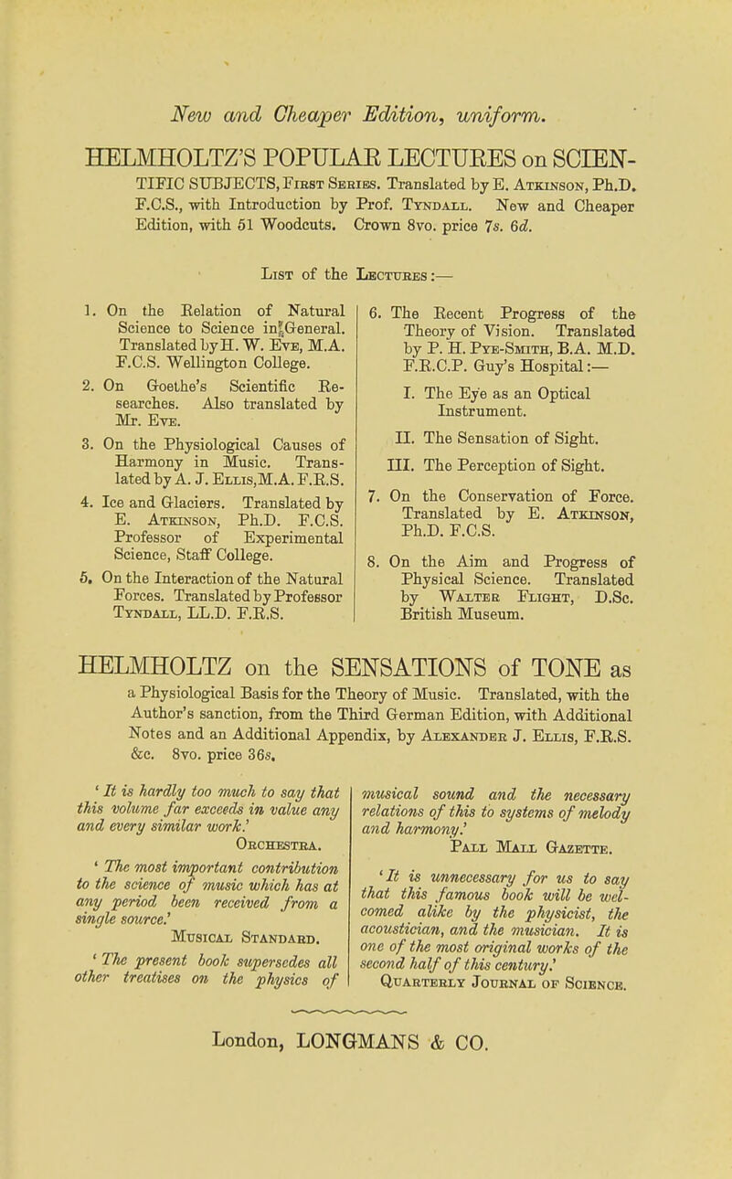 New and Cheaper Edition, uniform. HELMHOLTZ'S POPULAE LECTUEES on SCIEN- TIFIC SUBJECTS, FiEST Sehibs. Translated by E. Atkinson, Ph.D. F.C.S., with Introduction by Prof. Ttndall. New and Cheaper Edition, with 61 Woodcuts. Crown 8vo. price 7s. 6d. List of the Lectuees:— 1. On the Eelation of Natural Science to Science in^General. Translated byH. W. Eye, M.A. F.C.S. Wellington CoUege. 2. On Goethe's Scientific Ee- searches. Also translated by Mr. Eve. 3. On the Physiological Causes of Harmony in Music. Trans- lated by A. J. Ellis,M.A. F.E.S. 4. Ice and Glaciers. Translated by E. Atkinson, Ph.D. F.C.S. Professor of Experimental Science, Staff College. 5. On the Interaction of the Natural Forces. Translated by Professor Tyndaul, LL.D. F.E.S. 6. The Eecent Progress of the Theory of Vision. Translated by P. H. Pye-Smith, B.A. M.D. F.E.C.P. Guy's Hospital :— I. The Eye as an Optical Instrument. n. The Sensation of Sight. III. The Perception of Sight. 7. On the Conservation of Force. Translated by E. Atkinson, Ph.D. F.C.S. 8. On the Aim and Progress of Physical Science. Translated by Waxtee Flight, D.Sc. British Museum. HELMHOLTZ on the SENSATIONS of TONE as a Physiological Basis for the Theory of Music. Translated, with the Author's sanction, from the Third German Edition, with Additional Notes and an Additional Appendix, by Aiexanbbe J. Ellis, F.E.S. &e. 8vo. price 36s. ' It is hardly too much to say that this volume far exceeds in value any and eoery similar work.' Oechestea. ' 7%e most important contribution to the science of music which has at any period been received from a single source.' Musical Standaed. ' The present book supersedes all other treatises on the physics of musical sound and the necessary relations of this to systems of melody and harmony.' Pall Mall Gazette. 'It is unnecessary for us to say that this famous book will be wel- comed alike by the physicist, the acoustician, and the musician. It is one of the most original works of the second half of this century! QUAETEELY JoUENAL OF SCIENCE. London, LONGMANS & CO.