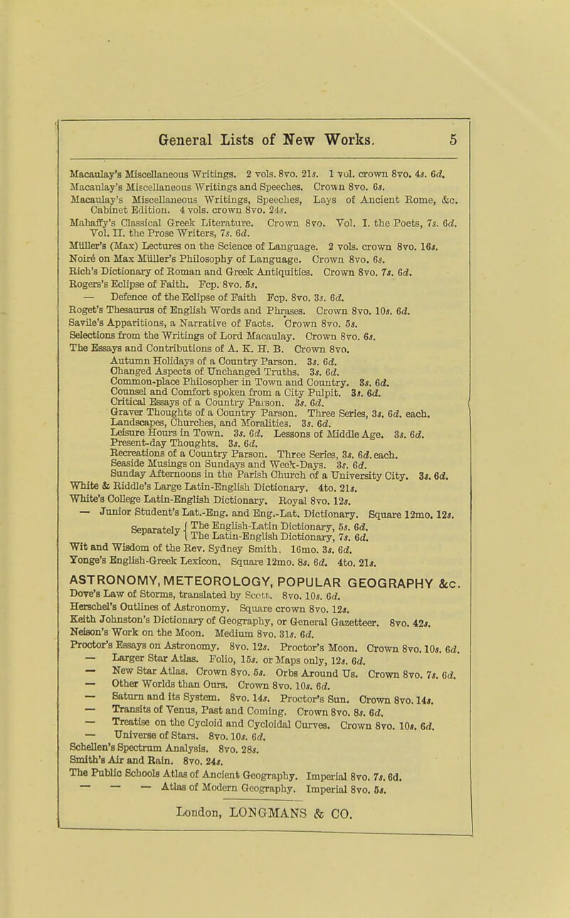 Macaulay's Miscellaneous Writings. 2 vols. 8vo. 21s. 1 -vol. crown 8to. 4*. 6d, Jlacanlay's Miscellaneous Writings and Speeches. Crown 8vo. 6s. Macaulay's Miscellaneous Writings, Speecbes, Lays of Ancient Rome, &c. Cabinet Edition, i vols, crown Svo. 24.?. Mabaffy's Classical Greek Literature. Crown Svo. Vol. I. the Poets, 7s. Gd. Vol. II. the Prose Writers, 7s. Sd. MUller's (Max) Lectures on the Science of Language. 2 vols, crown Svo. I6s. Noir6 on Max Mtiller's Philosophy of Language. Crown Svo. 6j. Rich's Dictionary of Roman and G-reek Antiquities. Crown Svo. 7s. ed. Rogers's Eclipse of Faith. Fcp. Svo. 5s. — Defence of the Eclipse of Faith Fcp. Svo. Zs. 6d. Roget's Thesaurus of English Words and Phrases. Crown Svo. 10*. 6d. Savile's Apparitions, a Narrative of Pacts. Crown Svo. 5s. Selections from the Writings of Lord Macaulay. Crown Svo. 6a. The Essays and Contributions of A. K. H. B. Crown Svo. Autumn Holidays of a Country Parson. 3s. Gd. Changed Aspects of Unchanged Truths. 3s. Gd. Common-place Philosopher in Town and Country. Ss. Gd. Counsel and Comfort spoken from a City Pulpit. 3*. Gd, Critical Essays of a Country Parson. 3s. Gd. Graver Thoughts of a Country Parson. Three Series, 3s. Gd. each. Landscapes, Churches, and Moralities. 3s. Gd. Leisure Hours in Town. 3*. Gd. Lessons of Middle Age. 3s. Gd. Present-day Thoughts. 3s. Gd. Recreations of a Country Parson. Three Series, 3*. Gd.ea.ch. Seaside Musings on Sundays and Week-Days. 3s. Gd. Sunday Afternoons in the Parish Chui-oh of a Uuiversity City. 3j. Gd. White & Riddle's Large Latin-English Dictionary. 4to. 21j. White's CoUege Latin-English Dictionary. Royal Svo. 12*. — Junior Student's Lat.-Eng. and Eng.-Lat. Dictionary. Square 12mo. 12*. SpTiarntPlv i '^^^ English-Latin Dictionary, 5s. Gd. separately | ^j^^ Latin-EngUsh Dictionary; 7*. Gd. Wit and Wisdom of the Rev. Sydney Smith. 16mo. 3j. Gd. Yonge's English-Greek Lexicon. Square 12mo. 8i. Gd. 4to. 21i. ASTRONOMY, METEOROLOGY, POPULAR GEOGRAPHY &.C. Dove's Law of Storms, translated by Scott. Svo. 10s. Gd. Herschd's Outlines of Astronomy. Square crown Svo. 12j. Keith Johnston's Dictionary of Geography, or General Gazetteer. Svo. 42*. Neison's Work on the Moon. Medium Svo. 31*. Gd. Proctor's Essays on Astronomy. Svo. 12*. Proctor's Moon. Crown Svo. 10*. Gd. — Larger Star Atlas. Folio, 15*. or Maps only, 12*. Gd. — New Star Atlas. Crown Svo. 5*. Orbs Around Us. Crown Svo. 7*. Gd. — Other Worlds than Ours. Crown Svo. 10*. Gd. — Saturn and its System. Svo. 14*. Proctor's Sun. Crown Svo. 14*. — TransitB of Venus, Past and Coming. Crown Svo. S*. Gd. — Treatise on the Cycloid and Cycloidal Curves. Crown Svo. 10*. Gd. — Universe of Stars. Svo. 10*. Gd. Schellen's Spectrum Analysis. Svo. 28*. Smith's Air and Rain. Svo. 24*. The PubUc Schools Atlas of Ancient Geography. Imperial Svo. 7*. Bd. ~ ~ — -^tlas of Modern Geography. Imperial Svo. 6*.