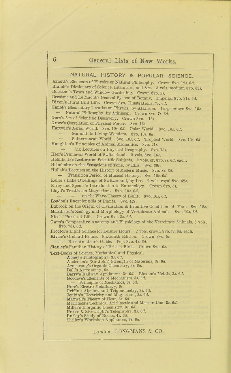 NATURAL HISTORY Sc POPULAR SCIENCE. Arnott's Elements of Physics or Natm-al Philosophy. Crown 8vo. 12.t. Gd. Brande's Dictionary of Science, Literature, and Art. 3 vols, medium 8vo. 63<. Buckton's Tomi and Window Gardening. Crown 8vo. 2.t. Decaisne and Le Maout's Oeneral System of Botany. Imperial 8vo. 31». Gd. Dixon's Rural Bird Life. Crown Bvo. Illustrations, 7i. 6d. Ganot's Elcmentaiy Treatise on Physics, by Atkinson. Large crown Svo. 15s. — Natural Philosophy, by Atkinson. Crown Svo. Ts. Gd. Gore's Art of Scientific Discovery. Crown Svo. 15s. Grove's Correlation of Physical Forces. Svo. 15*. Hartwig's Aerial World. Svo. 10s. Gd. Polar World. Svo. 10s. Gd. — Sea and its Living Wonders. Svo. 10.1. Gd. — Subterranean World. Svo. IO5. Gd. Tropical World. Svo. IOj. 6d. Haughton's Principles of Animal Mechanics. Svo. 21j. — Six Lectures on Physical Geography. Svo. 15^. Heer's Primeval World of Svritzerland. ' 2 vols. Svo. 16*. Hehnholtz's Lectures on Scientific Subjects. 2 vols. or. Svo. 7s. Gd. each. Helmholtz on the Sensations of Tone, by Ellis. Svo. 36i. HuUah's Lectures on the History of Modern Music. Svo. S*. Gd. — Transition Period of Musical History. Svo. 10*. 6 d. Keller's Lake Dwellings of Switzerland, by Lee. 2 vols, royal Svo. 42*. Earby and Spence's Introduction to Entomology. Crown Svo. 5*. Lloyd's Treatise on Magnetism. Svo. 10*. Gd, — — on the Wave-Theory of Light. Svo. 10*. fid. Loudon's Bncyclopsedla of Plants. Svo. 42*. Lubbock on the Origin of Civilisation & Prunitive Condition of Man. Svo. 18*. MacaUster's Zoology and Morphology of Vertebrate Animals. Svo. 10*. Gd. Nicols' Puzzle of LiEe. Crown Svo. 3*. Gd. Owen's Comparative Anatomy and Physiology of the Vertebrate Animals. 3 vols. Svo. 73*. Gd. Proctor's Light Science for Leisure Hours. 2 vols, crown Svo. 7*. Gd. each. Bivers's Orchard House. Sixteenth Edition. Crown Svo. 5* — Rose Amateur's Guide. Fcp. Svo. 4*. Gd. Stanley's Familiar History of British Birds. Crown Svo. 6*. Text-Books of Science, Mechanical and Physical. Abney's Photography, 3*. Gd. Anderson's (Sir John) Strength of Materials, 3*. Gd. Armstrong's Organic Chemistry, 3*. Gd. Ball's Astronomy, 6*. Barry's Railway Appliances, 3*. Gd. Bloxam's Metals, 3*. Gd. Goodeve's Elements of Mechanism, 3.t. Gd. — Principles of Mechanics, 3*. Gd. Gore's Electro-Metallurgy, 6*. Griffin's Algebra and Trigonometry, 3*. Gd. Jenldn's Electricity and Magnetism, 3*. Gd. Maxwell's Theory of Heat, 3*. Gd. Merrifield's Technical Arithmetic and Mensuration, 3*. Gd. Miller's Inorganic Chemistrj-, 'is. Gd. Preecc & Sivewilght's Telegi-apliy, 8*. Gd. Eutley's Study of Rocks, 4*. fid. BheUey's Workshop Appliances, 3*. Gd.