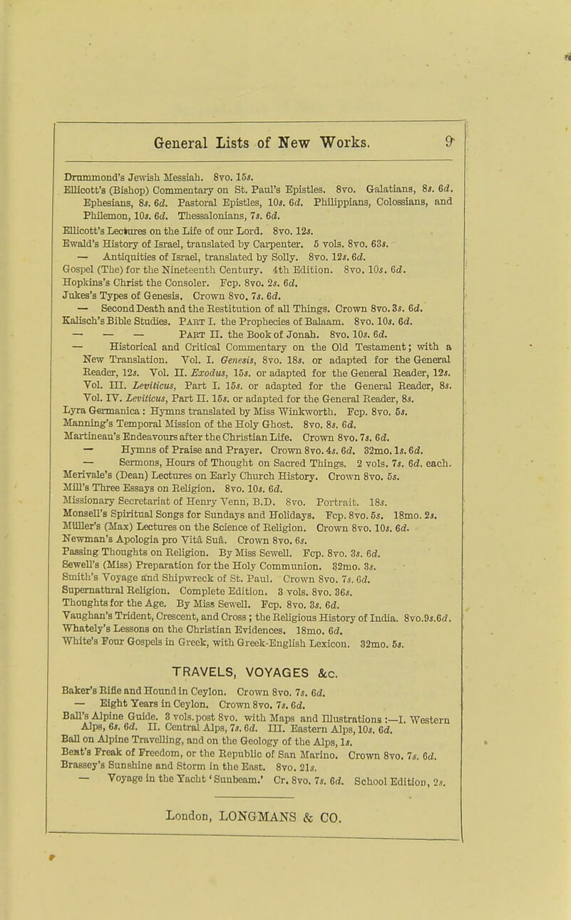 Drnmmond's Je\\'ish Messiah. 8vo. 15*. KUicott'a (Bishop) Commentary on St. Paul's Epistles. 870. Galatians, 81. 6d. Ephesians, 8*. 6d. Pastoral Epistles, lOs. 6d. Philippians, Colossians, and Philemon, 10s. 6d. Thessalonians, 7*. Sd. ElUcott's Lectares on the Lite of our Lord. 8vo. 12*. Ewald's History of Israel, translated by Carpenter. 5 vols, 8to. 63j. — Antiquities of Israel, translated by SoUy. 8vo. 12s. 6d. Gospel (The) for the Nineteenth Century. 4th Edition. Svo. 10s. 6d. Hopkins's Christ the Consoler. Fcp. Svo. 2s. Gd, Jukes's Types of Genesis. Crown Svo. 7s. 6d. — Second Death and the Eestitution of aU Things. Crown Svo. 3s. 6d. Kalisch's Bible Studies. Pabt I. the Prophecies of Balaam. Svo. IOj. ed. — — — Part U. the Book of Jonah. Svo. 10s. Gd. — Historical and Critical Commentary on the Old Testament; with a New Translation. Vol. I. Genesis, Svo. 18s. or adapted for the General Reader, 12*. Vol. 11. Exodus, 15s. or adapted for the Greneral Reader, lis. Vol. in. Leviticus, Part I. 15j. or adapted for the General Reader, Si. Vol. IV. Leviticus, Part n. 15*. or adapted for the General Reader, Ss. Lyra Germanica: Hymns translated by Miss Winkworth. Pep. Svo. 5s. Manning's Temporal Mission of the Holy Ghost. Svo. 8*. Gd. Martineau's Endeavours after the Christian Life. Crown Svo. 7j. Gd. — Hymns of Praise and Prayer. Crown Svo. 4i. Gd. 32mo. Is. Gd. — Sermons, Hours of Thought on Sacred Things. 2 vols. Is. Gd. each. Merivale's (Dean) Lectures on Early Chmxh History, Crown Svo. 5s. Mill's Three Essays on Religion. Svo, 10s. Gd. Missionary Secretariat of Henry Venn, B.D, Svo, Portrait, ISs. MonseU's Spiritual Songs for Sundays and Holidays. Fcp, Svo, 5s. 18mo. 2s. MUUer's (Max) Lectures on the Science of Religion, Crown Svo, 10s. Gd. Newman's Apologia pro Vita Sua, Crown Svo. 6s. Passing Thoughts on Religion, By Miss Sewell, Pep, Svo. 3s. Gd. SeweU's (Miss) Preparation for the Holy Communion. 32mo, Ss. Smith's Voyage and Shipwreck of St, Paul, Crown Svo, 7s. Gd. Supernatural Religion, Complete Edition, 3 vols, Svo, 3Gs. Thoughts for the Age, By Miss SeweU. Fcp, Svo, 3s. Gd. Vaughan's Trident, Crescent, and Cross; the Religious History of India, 8yo.ds.Gd. Whately's Lessons on the Christian Evidences. ISmo. Gd. White's Four Gospels in Greek, with Greek-English Lexicon. 32mo. 6*. TRAVELS, VOYAGES &c. Baker's Rifle and Hound in Ceylon. Crown Svo. 7s. Gd. — Eight Tears in Ceylon. Crown Svo. 7i. Gd. Ball's Alpine Guide. 3 vols, post Svo, with Maps and Illustrations :—I. Western Alps, 6s. Gd. II, Central Alps, 7s. Gd. in. Eastern Alps, lOi, Gd. BaU on Alpine Travelling, and on the Geology of the Alps, Is. Bent's Freak of Freedom, or the RepubUc of San Marino. Crown Svo. 7i-. Gd. Brassey's Sunshine and Storm in the East, Svo. 21s. — Voyage in the Yacht' Sunbeam.' Cr. Svo. 7s. Gd. School Edition, 2.?,