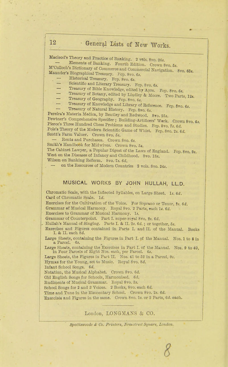 Macleod's Theory and Practice of Baakiug. 2 vols. 8vo 26j •,r.n~„ Banking. Fourth Edition. Crown 8vo. Sj. MCuBochs Dictionary of Commerce and Commercial Navigation. 8vo 63. Maunder's Biographical Treasury. Fcp. 8vo. 6*. ovo. m,. — Historical Treasury. Fcp. 8vo. 6j. — Scientific and Literary Treasury. Fcp. Svo. 6* — Ti-easury of Bible Knowledge, edited by Ay^e.  Fcp. Svo 6j — Treasm-y of Botany, edited by Lindley ii Moore. Two Parts 12. — Treasury of Geography. Fcp. 8vo. 6i. ' ' — Treasury of Knowledge and Library of Reference. Fcp 8to 6. — Treasury of Natural History. Fcp. 8to. 6a. Pereira's Materia Medica, by Bentley and Redwood. 8to. 25s. Pewtner's Comprehensive Specifier; Buildmg-Artificers' W»rk. Crown Svo 6j Pierce's Three Hundred Chess Problems and Studies. Fcp. Svo. 7s. ed. Pole's Theory of the Modem Scientific Game of Whist. Fcp. 8vo. 2*. 6d. Scott's Farm Valuer. Crown 870. 5s. — Rents and Purchases. Crown Svo. 6s. Smith's Handbook for Midwives. Crown Svo. 5i. The Cabinet Lawyer, a Popular Digest of the Laws of England. Fcp. Svo. 9j. West on the Diseases of Infancy and Childhood. Svo. 18.. Wilson on Banking Reform. Svo. 7.. ed. , — on the Resources of Modern Countries 2 vols. Svo. 24j. MUSICAL WORKS BY JOHN HULLAH, LL.D. Ohromatio Scale, with the Inflected Syllables, on Large Sheet. 1j. ed. Card of Chromatic Scale. Id. Exercises for the Cultivation of the Voice. For Soprano or Tenor, 2s. ed. Grammar ml Musical Harmony. Royal Svo. 2 Parts, each If. eu. ExCTcises to Grammar of Musical Harmony. 1.. Grammar of Counterpoint. Part I. super-royal Svo. 2s. 6d. . Hullah's Manual of Singing. Parts I. & n. 2s. 6d.; or together, 5j. Exercises and Figures contained in Parts I. and II. of the Manual. Books I. & n. each 8d. Large Sheets, containing the Figures in Part I. of the Manual. Nos. 1 to 8 in a Parcel. 6i. Large Sheets, containing the Exercises in Part I. of the Manual. Nos. 9 to 40, in Four Parcels of Bight Nos. each, per Parcel. 6s. Large Sheets, the Figures in Part II. Nos. 41 to 52 in a Parcel, 9s. HymHS for the Young, set to Music. Royal Svo. Sd. Infant School Songs. 6d. Notation, the Musical Alphabet. Crown Svo. ed. Old English Songs for Schools, Harmonised, ed. Rudimente of Musical Grammar. Royal Svo. 3j. School Songs for 2 and 3 Voices. 2 Books, Svo. each 6d. Time and Tune in the Elementary School. Crown Svo. 2j. 6rf. Exercises and Fisures in the same. Crown Svo. 1j. or 2 Parts, 6d. each. London, LONGMANS & CO. SpotlUwoode <t Co. Printers, Netoslreel Square, London.