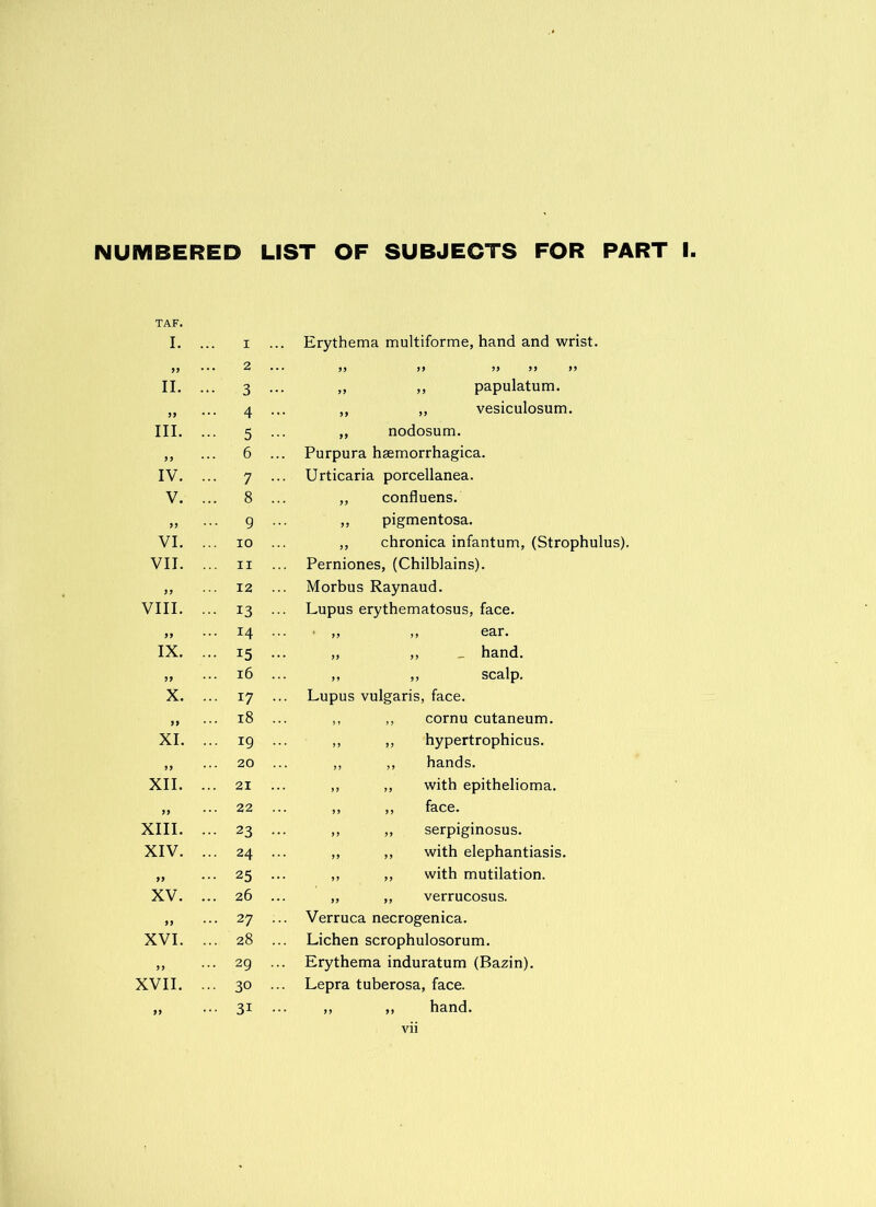 NUMBERED LIST OF SUBJECTS FOR PART I TAF. I. ... I „ ... 2 II. ••• 3 „ ... 4 III. ... 5 „ ... 6 IV. ... 7 V. ... 8 „ ... g VI. ... io VII. ... ii „ ... 12 VIII. ... 13 „ ... 14 IX. ... 15 „ ... 16 X. ... 17 „ ... 18 XI. ... 19 „ ... 20 XII. ... 21 „ ... 22 XIII. ... 23 XIV. ... 24 „ ••• 25 XV. ... 26 „ ... 27 XVI. ... 28 „ ... 29 XVII. ... 30 „ ••• 31 Erythema multiforme, hand and wrist. ,, ,, papulatum. ,, „ vesiculosum. „ nodosum. Purpura hsemorrhagica. Urticaria porcellanea. „ confluens. ,, pigmentosa. „ chronica infantum, (Strophulus). Perniones, (Chilblains). Morbus Raynaud. Lupus erythematosus, face. ■ ,> „ ear. „ ,, _ hand. ,, ,, scalp. Lupus vulgaris, face. ,, ,, cornu cutaneum. ,, ,, hypertrophicus. ,, ,, hands. ,, ,, with epithelioma. ,, ,, face. ,, „ serpiginosus. ,, ,, with elephantiasis. ,, ,, with mutilation. „ „ verrucosus. Verruca necrogenica. Lichen scrophulosorum. Erythema induratum (Bazin). Lepra tuberosa, face. ,, ,, hand,