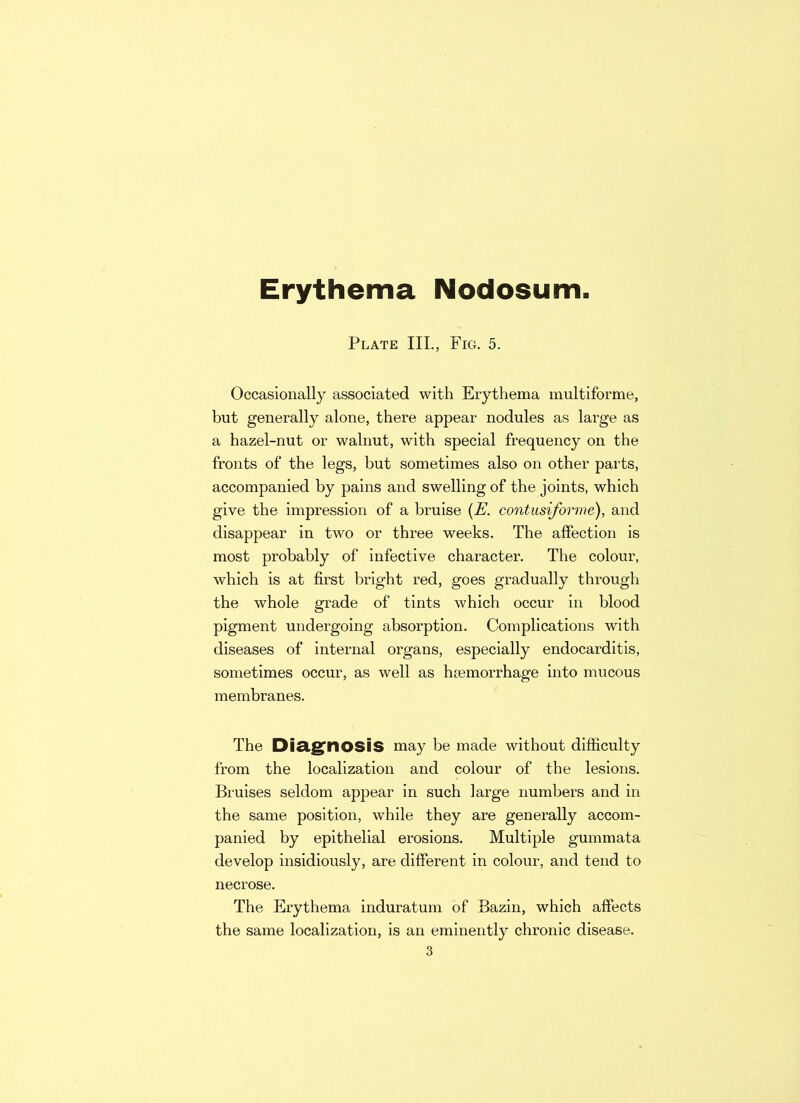 Erythema Nodosum Plate III., Fig. 5. Occasionally associated with Erythema multiforme, but generally alone, there appear nodules as large as a hazel-nut or walnut, with special frequency on the fronts of the legs, but sometimes also on other parts, accompanied by pains and swelling of the joints, which give the impression of a bruise (E. contusiforme), and disappear in two or three weeks. The affection is most probably of infective character. The colour, which is at first bright red, goes gradually through the whole grade of tints which occur in blood pigment undergoing absorption. Complications with diseases of internal organs, especially endocarditis, sometimes occur, as well as haemorrhage into mucous membranes. The Diagnosis may be made without difficulty from the localization and colour of the lesions. Bruises seldom appear in such large numbers and in the same position, while they are generally accom- panied by epithelial erosions. Multiple gummata develop insidiously, are different in colour, and tend to necrose. The Erythema induratum of Bazin, which affects the same localization, is an eminently chronic disease.