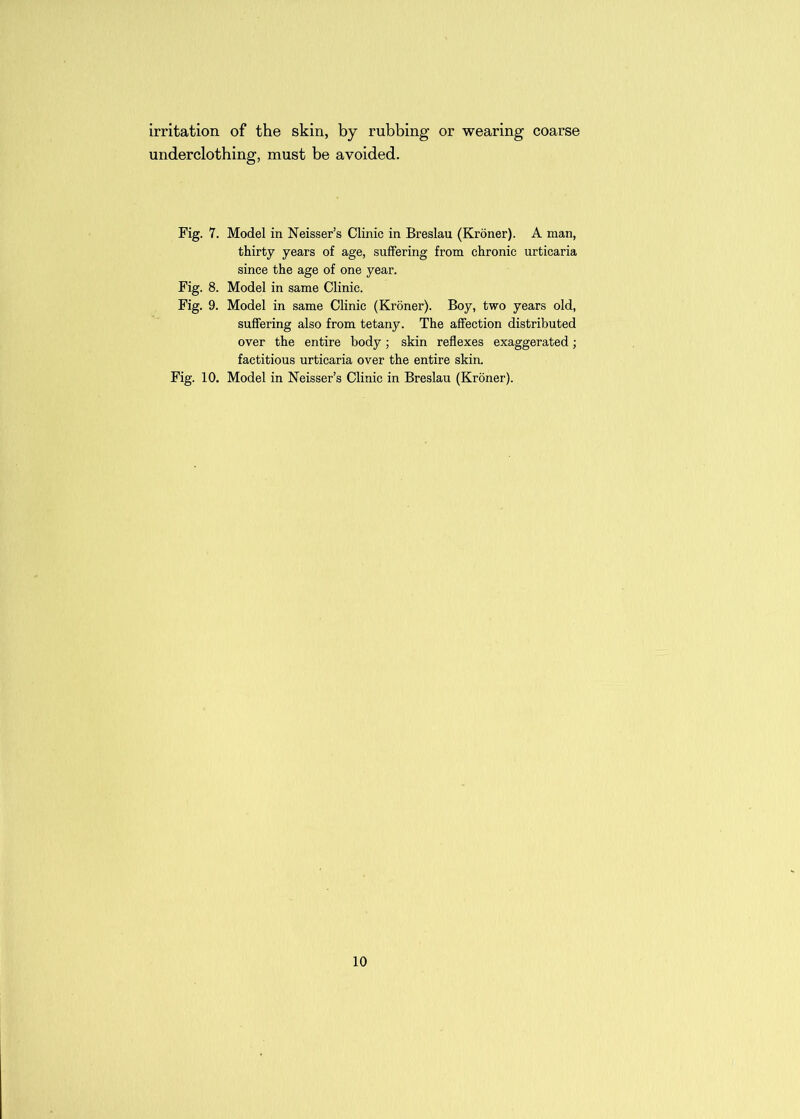 irritation of the skin, by rubbing or wearing coarse underclothing, must be avoided. Fig. 7. Model in Neisser’s Clinic in Breslau (Kroner). A man, thirty years of age, suffering from chronic urticaria since the age of one year. Fig. 8. Model in same Clinic. Fig. 9. Model in same Clinic (Kroner). Boy, two years old, suffering also from tetany. The affection distributed over the entire body; skin reflexes exaggerated; factitious urticaria over the entire skin. Fig. 10. Model in Neisser’s Clinic in Breslau (Kroner).