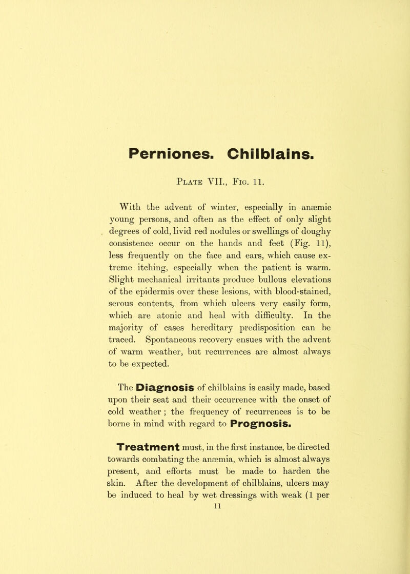 Perniones. Chilblains. Plate VII., Fig. 11. With the advent of winter, especially in anaemic young persons, and often as the effect of only slight degrees of cold, livid red nodules or swellings of doughy consistence occur on the hands and feet (Fig. 11), less frequently on the face and ears, which cause ex- treme itching, especially when the patient is warm. Slight mechanical irritants produce bullous elevations of the epidermis over these lesions, with blood-stained, serous contents, from which ulcers very easily form, which are atonic and heal with difficulty. In the majority of cases hereditary predisposition can be traced. Spontaneous recovery ensues with the advent of warm weather, but recurrences are almost always to be expected. The Diagnosis of chilblains is easily made, based upon their seat and their occurrence with the onset of cold weather ; the frequency of recurrences is to be borne in mind with regard to Prognosis* Treatment must, in the first instance, be directed towards combating the anaemia, which is almost always present, and efforts must be made to harden the skin. After the development of chilblains, ulcers may be induced to heal by wet dressings with weak (1 per