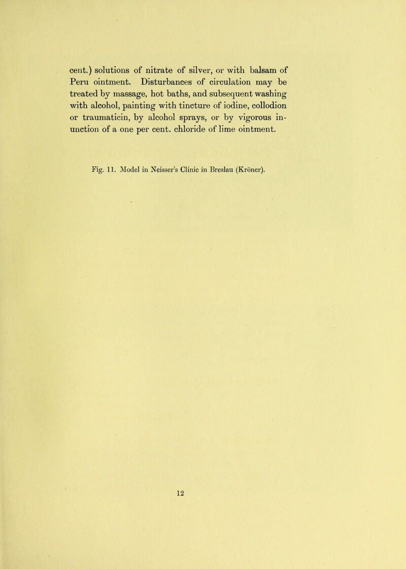 cent.) solutions of nitrate of silver, or with balsam of Peru ointment. Disturbances of circulation may be treated by massage, hot baths, and subsequent washing with alcohol, painting with tincture of iodine, collodion or traumaticin, by alcohol sprays, or by vigorous in- unction of a one per cent, chloride of lime ointment. Fig. 11. Model in Neisser’s Clinic in Breslau (Kroner).