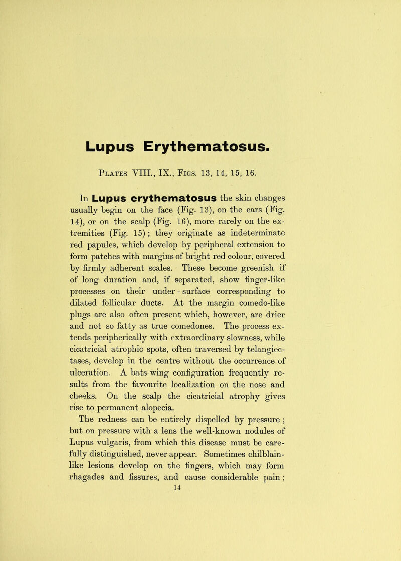 Lupus Erythematosus. Plates VIII., IX., Figs. 13, 14, 15, 16. Ill Lupus erythematosus the skin changes usually begin on the face (Fig. 13), on the ears (Fig. 14), or on the scalp (Fig. 16), more rarely on the ex- tremities (Fig. 15); they originate as indeterminate red papules, which develop by peripheral extension to form patches with margins of bright red colour, covered by firmly adherent scales. These become greenish if of long duration and, if separated, show finger-like processes on their under - surface corresponding to dilated follicular ducts. At the margin comedo-like plugs are also often present which, however, are drier and not so fatty as true comedones. The process ex- tends peripherically with extraordinary slowness, while cicatricial atrophic spots, often traversed by telangiec- tases, develop in the centre without the occurrence of ulceration. A bats-wing configuration frequently re- sults from the favourite localization on the nose and cheeks. On the scalp the cicatricial atrophy gives rise to permanent alopecia. The redness can be entirely dispelled by pressure ; but on pressure with a lens the well-known nodules of Lupus vulgaris, from which this disease must be care- fully distinguished, never appear. Sometimes chilblain- like lesions develop on the fingers, which may form rhagades and fissures, and cause considerable pain;