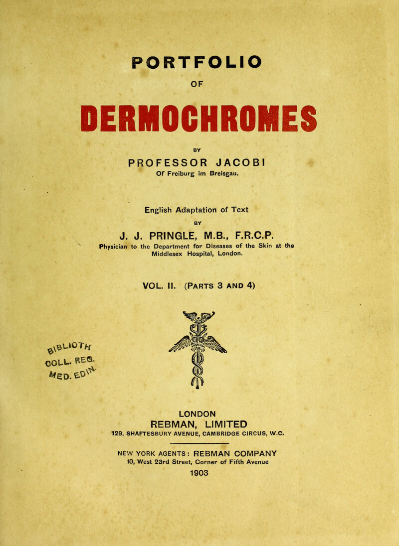 PORTFOLIO OF DERMOCHROMES BY PROFESSOR JACOBI Of Freiburg im Breisgau. English Adaptation of Text BY J. J. PRINGLE, M.B., F.R.C.P. Physician to the Department for Diseases of the Skin at the Middlesex Hospital, London. VOL. II. (Parts 3 and 4) ^xeUOTfj COLL. LONDON REBMAN, LIMITED 129, SHAFTESBURY AVENUE, CAMBRIDGE CIRCUS, W.C. NEW YORK AGENTS: REBMAN COMPANY 10, West 23rd Street, Corner of Fifth Avenue 1903