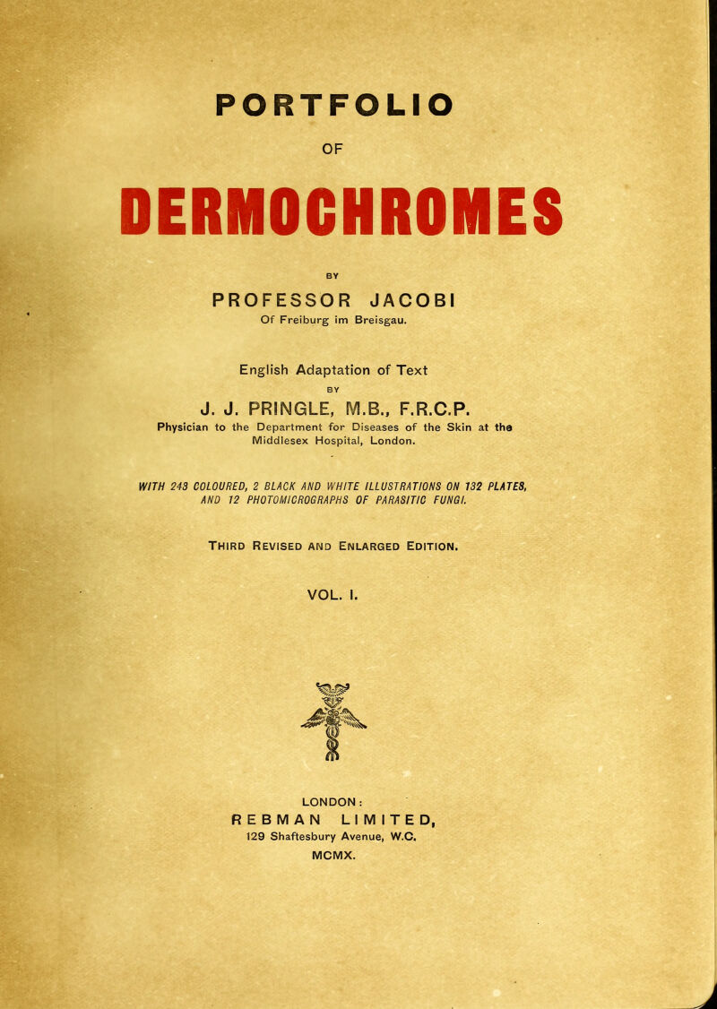 PORTFOLIO OF DERMOCHROMES BY PROFESSOR JACOBI Of Freiburg im Breisgau. English Adaptation of Text BY J. J. PRINGLE, M.B., F.R.C.P. Physician to the Department for Diseases of the Skin at the Middlesex Hospital, London. WITH 243 COLOURED, 2 BLACK AND WHITE ILLUSTRATIONS ON 132 PLATES, AND 12 PHOTOMICROGRAPHS OF PARASITIC FUNGI. Third Revised and Enlarged Edition. VOL. I. LONDON: REBMAN LIMITED, 129 Shaftesbury Avenue, W.O. MCMX.