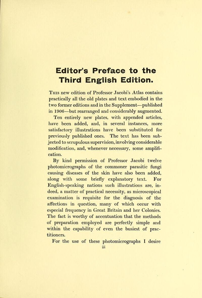 Editor's Preface to the Third English Edition. This new edition of Professor Jacobi's Atlas contains practically all the old plates and text embodied in the two former editions and in the Supplement—published in 1906—but rearranged and considerably augmented. Ten entirely new plates, with appended articles, have been added, and, in several instances, more satisfactory illustrations have been substituted for previously published ones. The text has been sub- jected to scrupulous supervision, involving considerable modification, and, whenever necessary, some amplifi- cation. By kind permission of Professor Jacobi twelve photomicrographs of the commoner parasitic fungi causing diseases of the skin have also been added, along with some briefly explanatory text. For English-speaking nations such illustrations are, in- deed, a matter of practical necessity, as microscopical examination is requisite for the diagnosis of the affections in question, many of which occur with especial frequency in Great Britain and her Colonies. The fact is worthy of accentuation that the methods of preparation employed are perfectly simple and within the capability of even the busiest of prac- titioners. For the use of these photomicrographs I desire