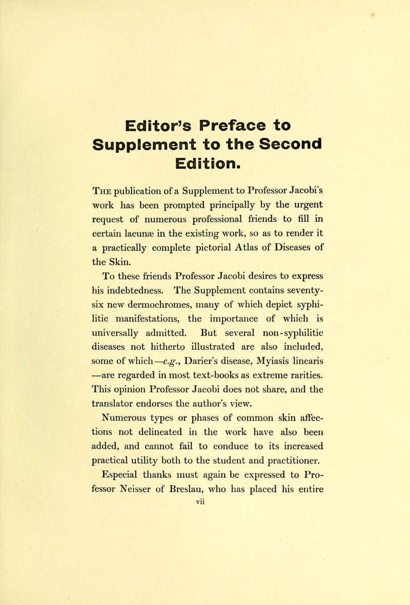 « Editor's Preface to Supplement to the Second Edition. The publication of a Supplement to Professor Jacobi's work has been prompted principally by the urgent request of numerous professional friends to fill in certain lacunse in the existing work, so as to render it a practically complete pictorial Atlas of Diseases of the Skin. To these friends Professor Jacobi desires to express his indebtedness. The Supplement contains seventy- six new dermochromes, many of which depict syphi- litic manifestations, the importance of which is universally admitted. But several non-syphilitic diseases not hitherto illustrated are also included, some of which—e.g., Darier's disease, Myiasis linearis —are regarded in most text-books as extreme rarities. This opinion Professor Jacobi does not share, and the translator endorses the author's view. Numerous types or phases of common skin affec- tions not delineated in the work have also been added, and cannot fail to conduce to its increased practical utility both to the student and practitioner. Especial thanks must again be expressed to Pro- fessor Neisser of Breslau, who has placed his entire