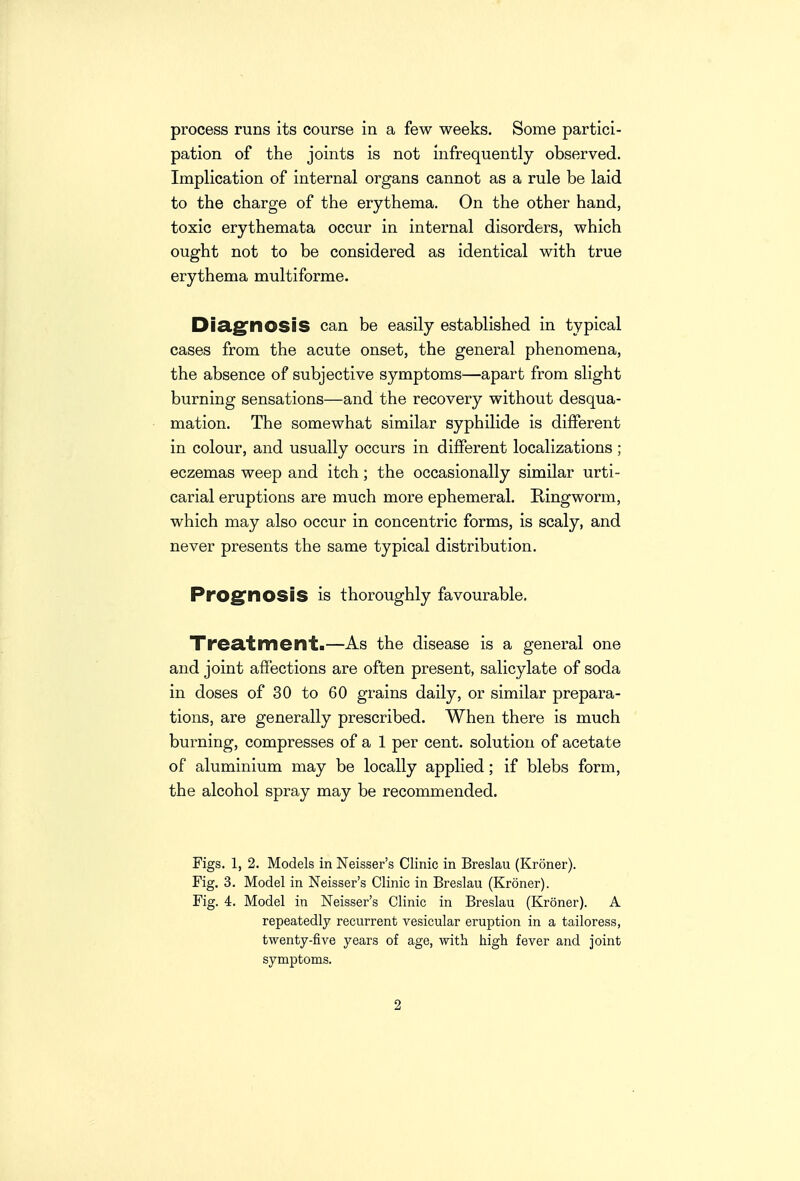 process runs its course in a few weeks. Some partici- pation of the joints is not infrequently observed. Implication of internal organs cannot as a rule be laid to the charge of the erythema. On the other hand, toxic erythemata occur in internal disorders, which ought not to be considered as identical with true erythema multiforme. Dia.g'nOSiS can be easily established in typical cases from the acute onset, the general phenomena, the absence of subjective symptoms—apart from slight burning sensations—and the recovery without desqua- mation. The somewhat similar syphilide is different in colour, and usually occurs in different localizations ; eczemas weep and itch; the occasionally similar urti- carial eruptions are much more ephemeral. Ringworm, which may also occur in concentric forms, is scaly, and never presents the same typical distribution. Prog^nosis is thoroughly favourable. Treat me lit.—As the disease is a general one and joint affections are often present, salicylate of soda in doses of 30 to 60 grains daily, or similar prepara- tions, are generally prescribed. When there is much burning, compresses of a 1 per cent, solution of acetate of aluminium may be locally applied; if blebs form, the alcohol spray may be recommended. Figs. 1, 2. Models in Neisser's Clinic in Breslau (Kroner). Fig. 3. Model in Neisser's Clinic in Breslau (Kroner). Fig. 4. Model in Neisser's Clinic in Breslau (Kroner). A repeatedly recurrent vesicular eruption in a tailoress, twenty-five years of age, with high fever and joint symptoms.