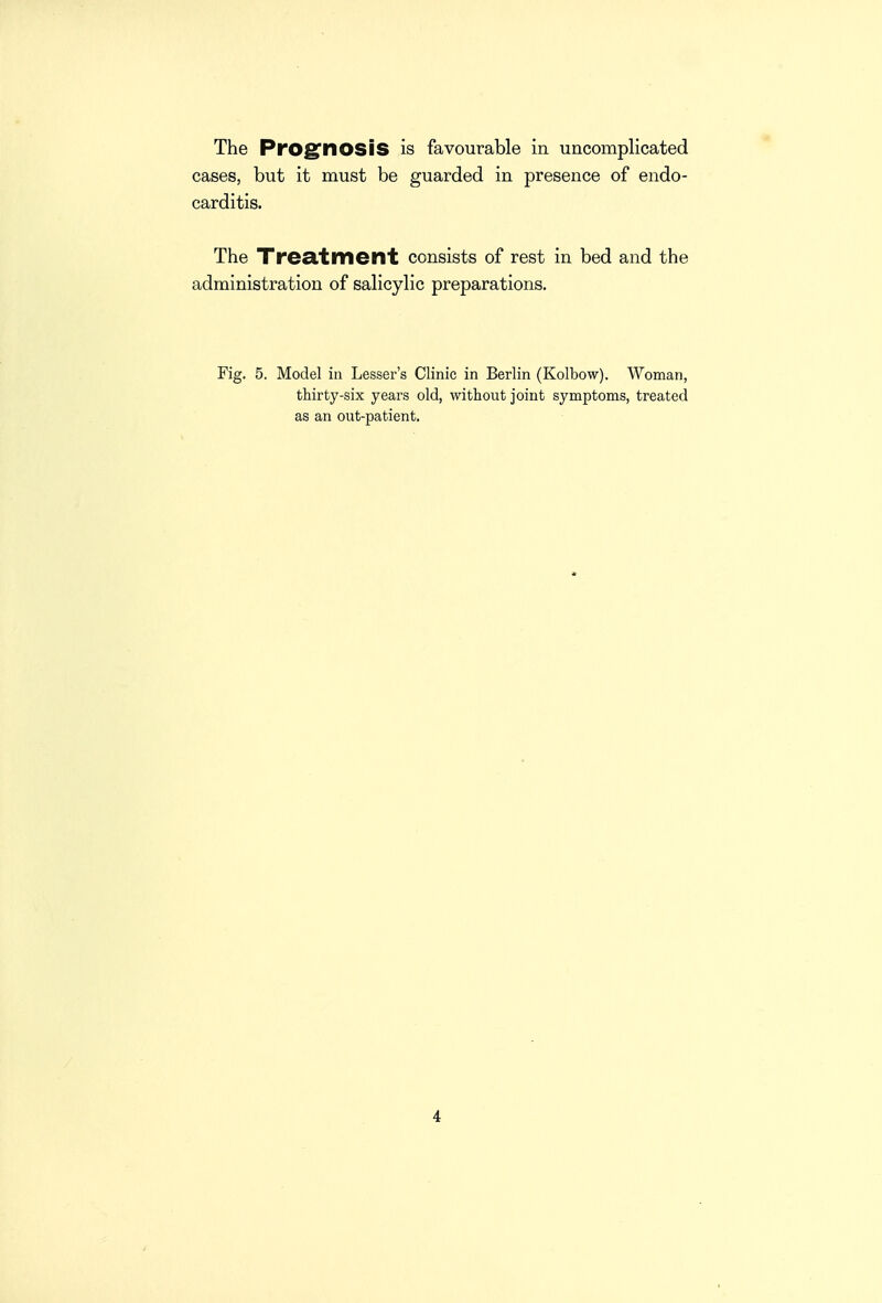 The PrOg'nOSiS is favourable in uncomplicated cases, but it must be guarded in presence of endo- carditis. The Trecltment consists of rest in bed and the administration of salicylic preparations. Fig. 5. Model in Lessor's Clinic in Berlin (Kolbow). Woman, thirty-six years old, without joint symptoms, treated as an out-patient.